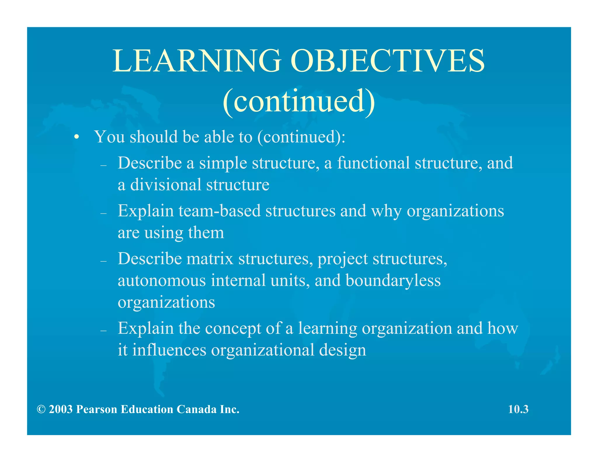 © 2003 Pearson Education Canada Inc.
LEARNING OBJECTIVES
(continued)
• You should be able to (continued):
– Describe a simple structure, a functional structure, and
a divisional structure
– Explain team-based structures and why organizations
are using them
– Describe matrix structures, project structures,
autonomous internal units, and boundaryless
organizations
– Explain the concept of a learning organization and how
it influences organizational design
10.3
 