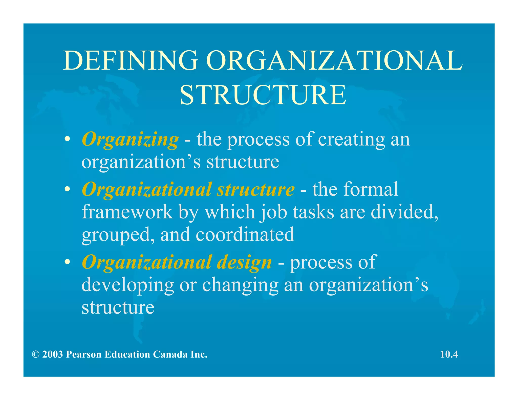 © 2003 Pearson Education Canada Inc.
DEFINING ORGANIZATIONAL
STRUCTURE
• Organizing - the process of creating an
organization’s structure
• Organizational structure - the formal
framework by which job tasks are divided,
grouped, and coordinated
• Organizational design - process of
developing or changing an organization’s
structure
10.4
 