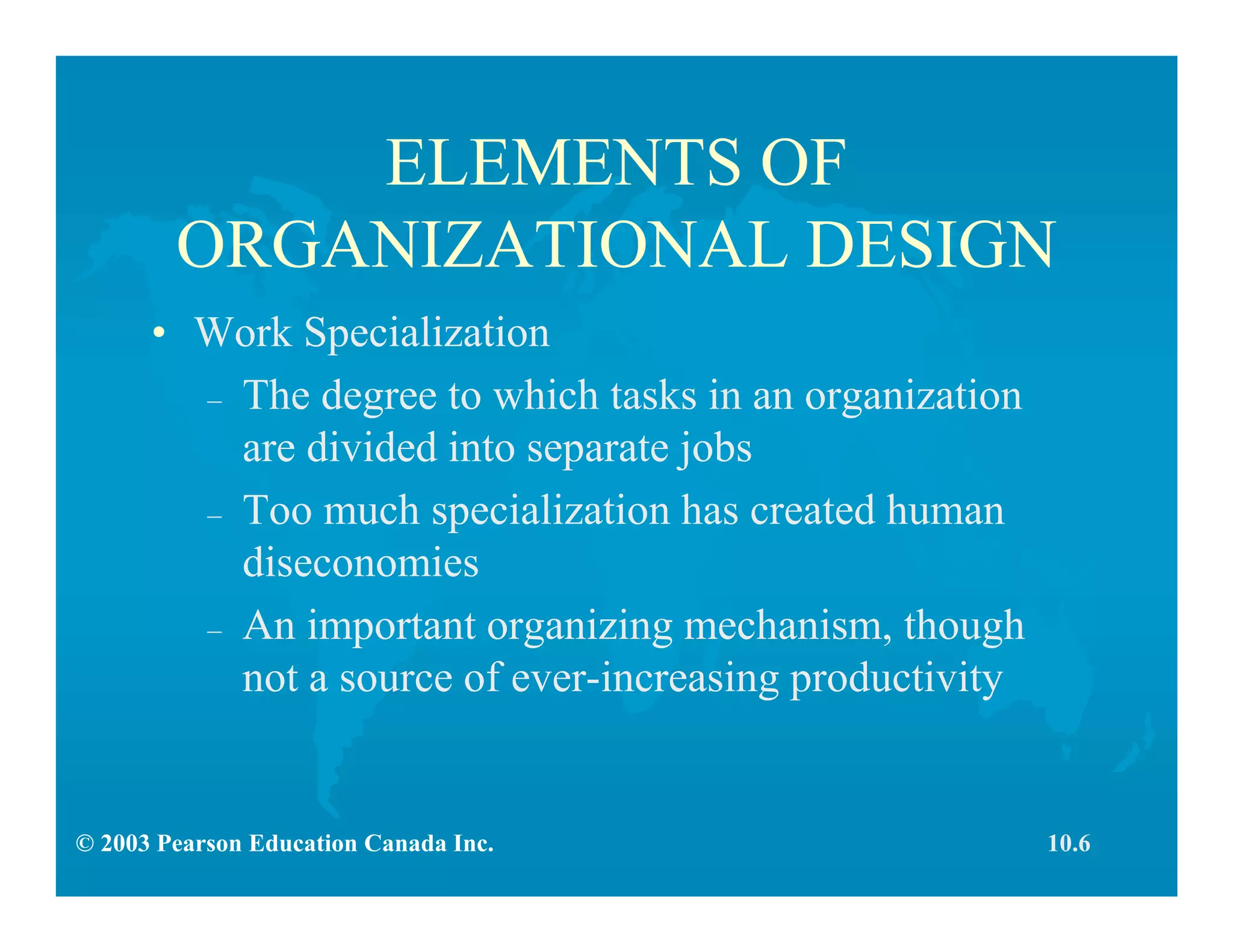 © 2003 Pearson Education Canada Inc.
ELEMENTS OF
ORGANIZATIONAL DESIGN
• Work Specialization
– The degree to which tasks in an organization
are divided into separate jobs
– Too much specialization has created human
diseconomies
– An important organizing mechanism, though
not a source of ever-increasing productivity
10.6
 