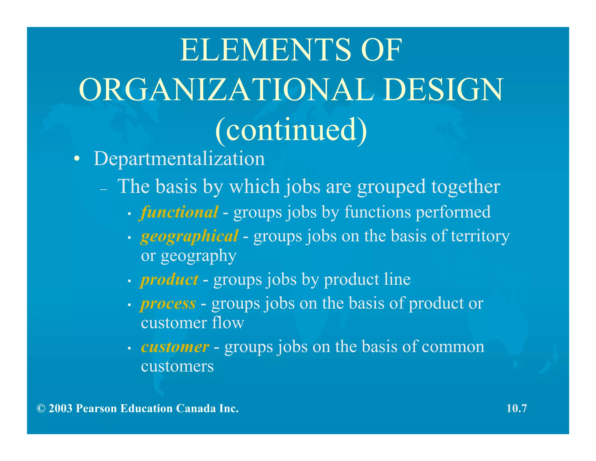 © 2003 Pearson Education Canada Inc.
ELEMENTS OF
ORGANIZATIONAL DESIGN
(continued)
• Departmentalization
– The basis by which jobs are grouped together
• functional - groups jobs by functions performed
• geographical - groups jobs on the basis of territory
or geography
• product - groups jobs by product line
• process - groups jobs on the basis of product or
customer flow
• customer - groups jobs on the basis of common
customers
10.7
 