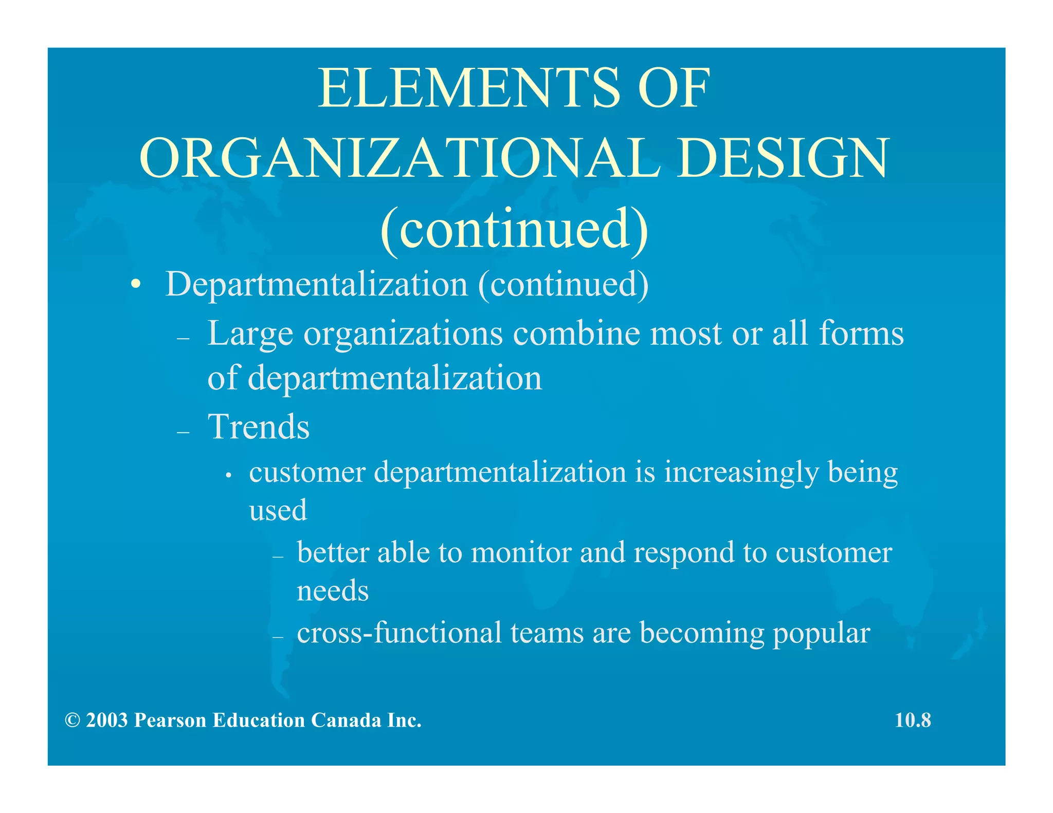 © 2003 Pearson Education Canada Inc.
ELEMENTS OF
ORGANIZATIONAL DESIGN
(continued)
• Departmentalization (continued)
– Large organizations combine most or all forms
of departmentalization
– Trends
• customer departmentalization is increasingly being
used
– better able to monitor and respond to customer
needs
– cross-functional teams are becoming popular
10.8
 