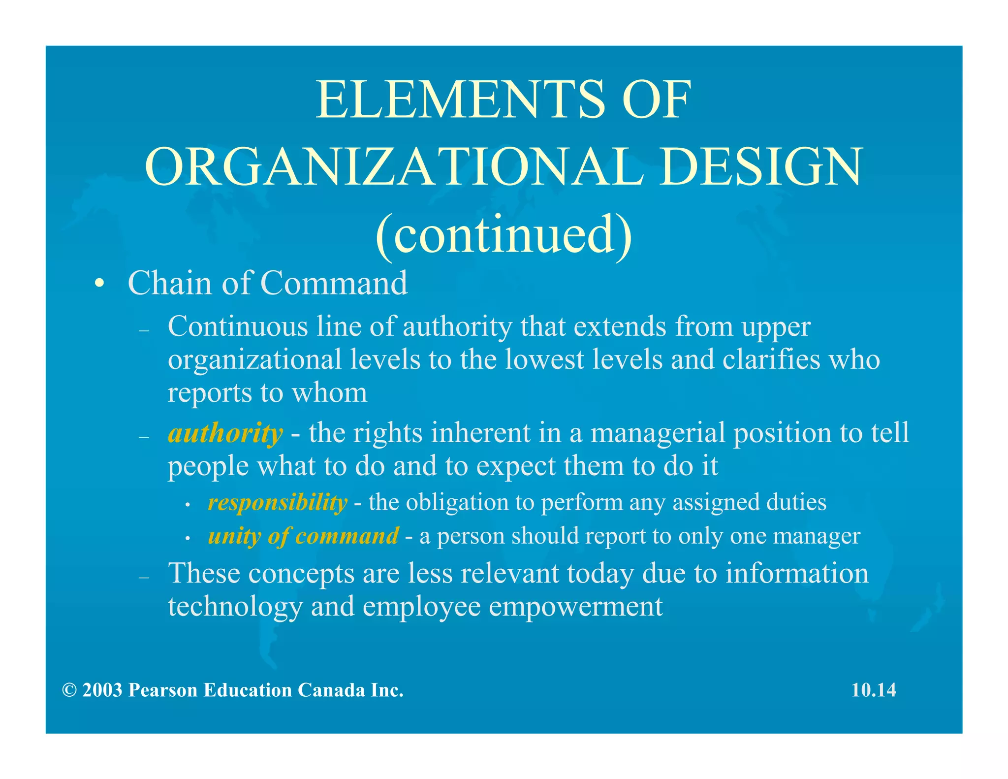 © 2003 Pearson Education Canada Inc.
ELEMENTS OF
ORGANIZATIONAL DESIGN
(continued)
• Chain of Command
– Continuous line of authority that extends from upper
organizational levels to the lowest levels and clarifies who
reports to whom
– authority - the rights inherent in a managerial position to tell
people what to do and to expect them to do it
• responsibility - the obligation to perform any assigned duties
• unity of command - a person should report to only one manager
– These concepts are less relevant today due to information
technology and employee empowerment
10.14
 