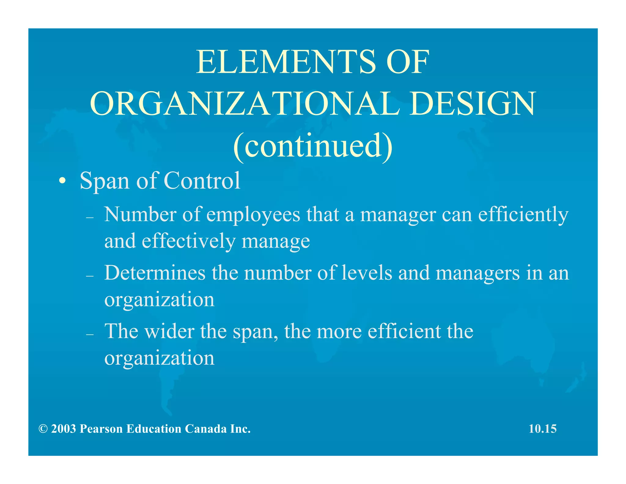© 2003 Pearson Education Canada Inc.
ELEMENTS OF
ORGANIZATIONAL DESIGN
(continued)
• Span of Control
– Number of employees that a manager can efficiently
and effectively manage
– Determines the number of levels and managers in an
organization
– The wider the span, the more efficient the
organization
10.15
 