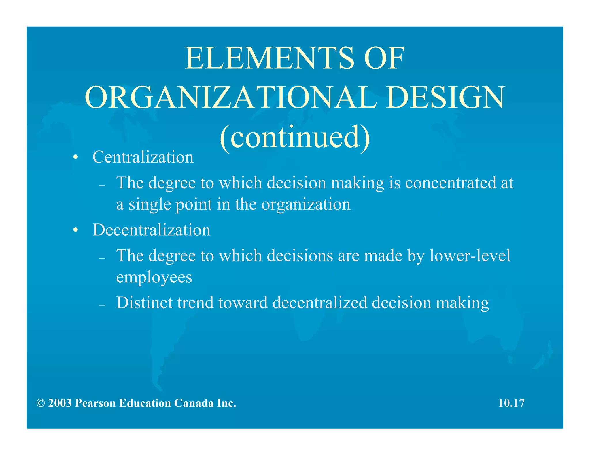 © 2003 Pearson Education Canada Inc.
ELEMENTS OF
ORGANIZATIONAL DESIGN
(continued)• Centralization
– The degree to which decision making is concentrated at
a single point in the organization
• Decentralization
– The degree to which decisions are made by lower-level
employees
– Distinct trend toward decentralized decision making
10.17
 
