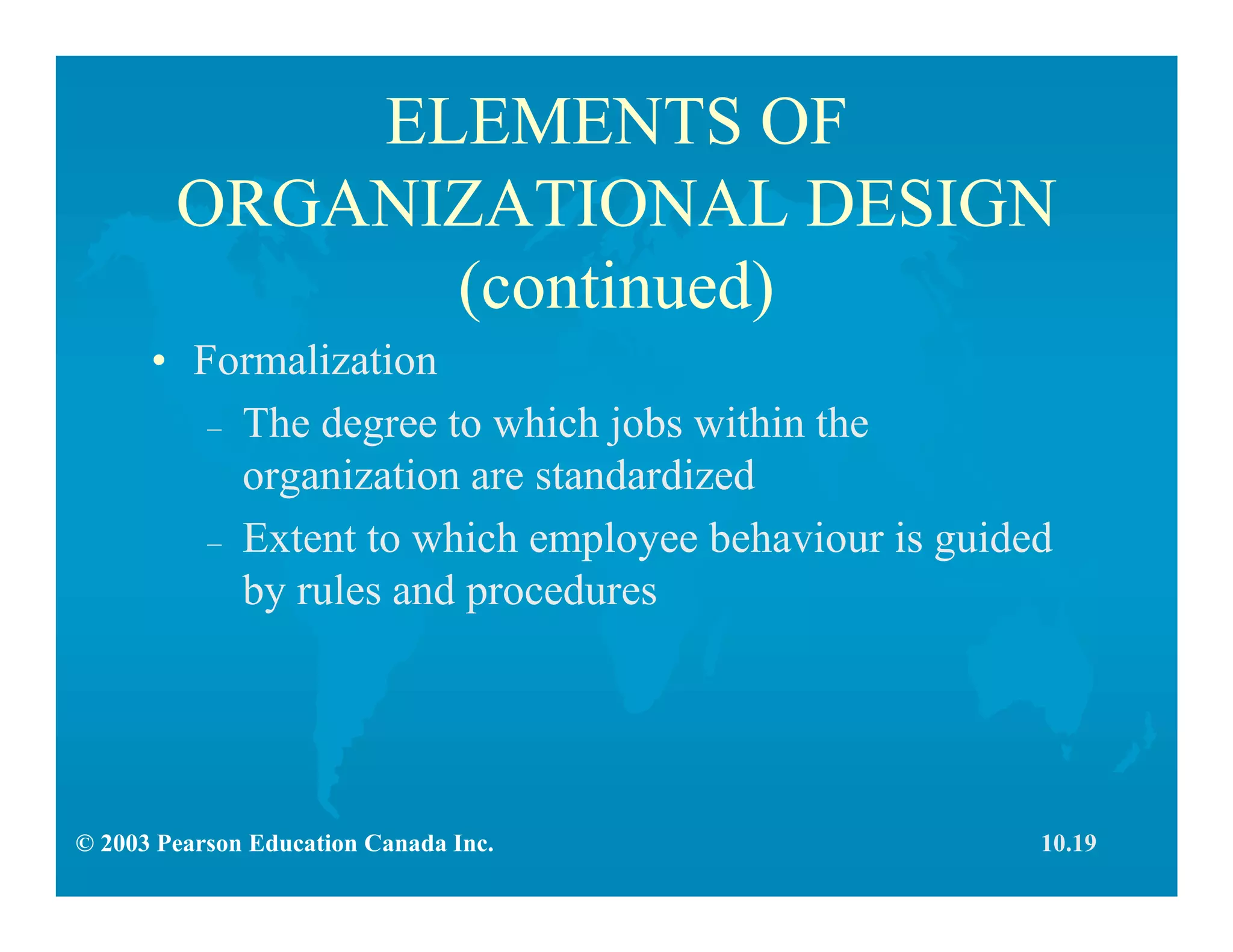 © 2003 Pearson Education Canada Inc.
ELEMENTS OF
ORGANIZATIONAL DESIGN
(continued)
• Formalization
– The degree to which jobs within the
organization are standardized
– Extent to which employee behaviour is guided
by rules and procedures
10.19
 