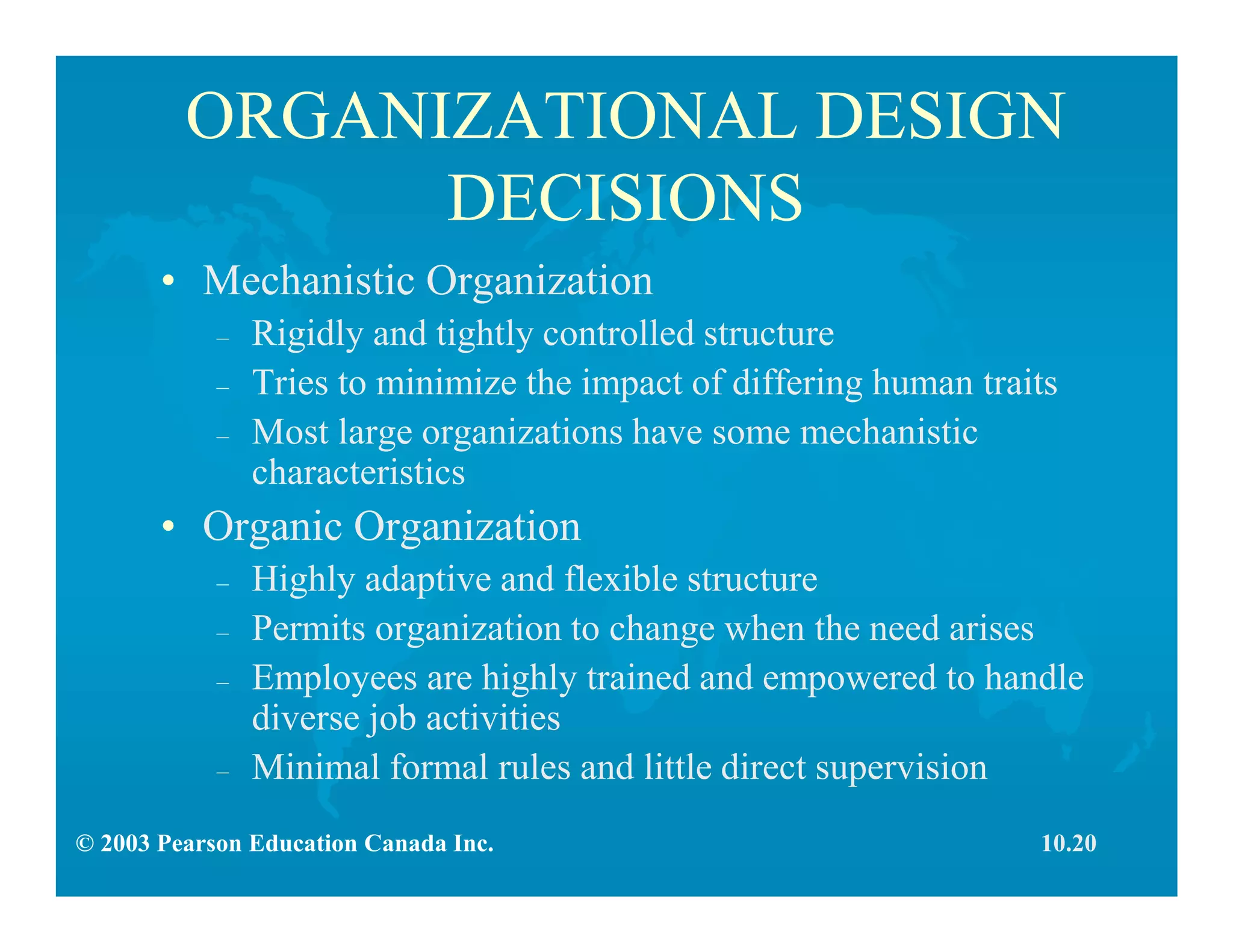 © 2003 Pearson Education Canada Inc.
ORGANIZATIONAL DESIGN
DECISIONS
• Mechanistic Organization
– Rigidly and tightly controlled structure
– Tries to minimize the impact of differing human traits
– Most large organizations have some mechanistic
characteristics
• Organic Organization
– Highly adaptive and flexible structure
– Permits organization to change when the need arises
– Employees are highly trained and empowered to handle
diverse job activities
– Minimal formal rules and little direct supervision
10.20
 