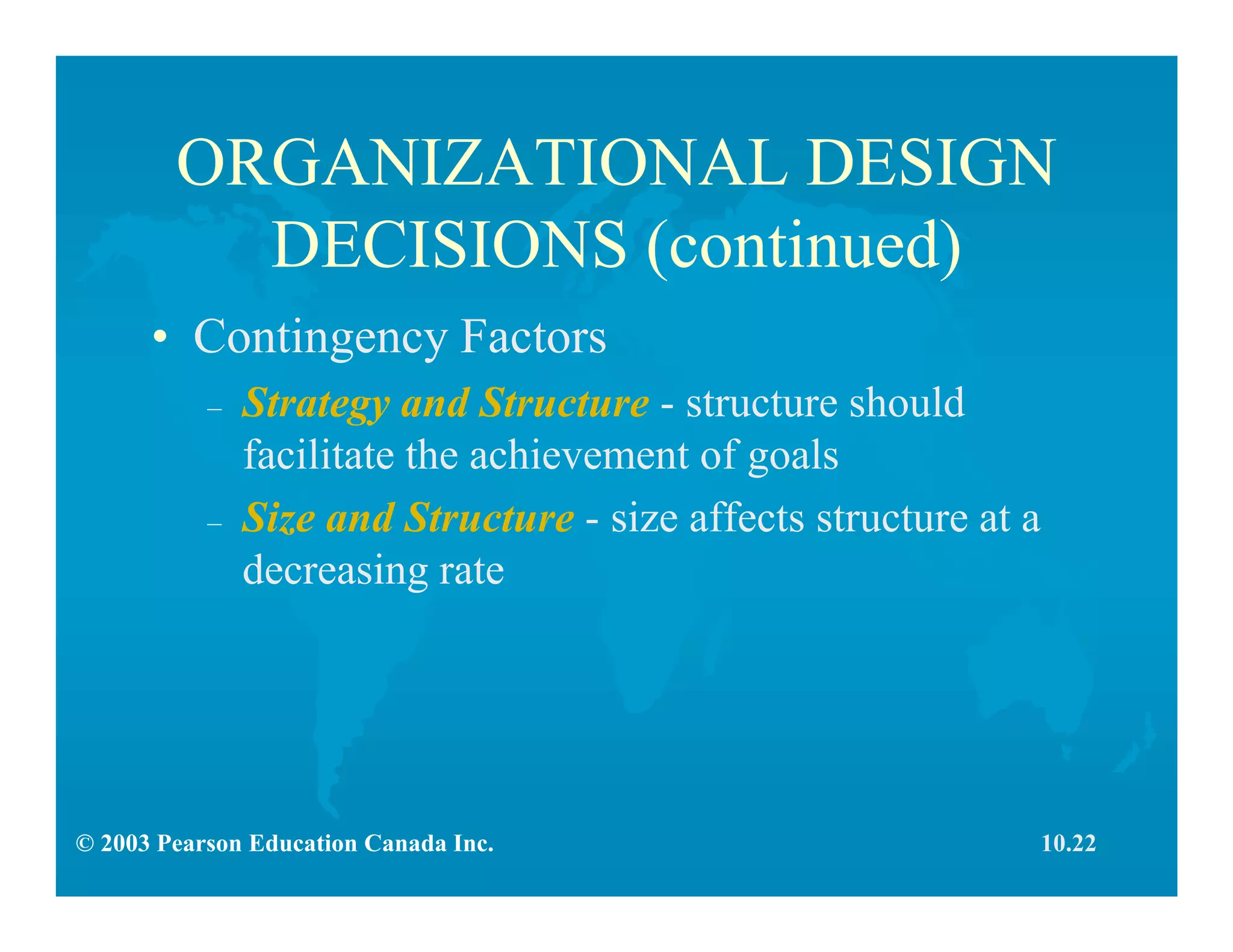 © 2003 Pearson Education Canada Inc.
ORGANIZATIONAL DESIGN
DECISIONS (continued)
• Contingency Factors
– Strategy and Structure - structure should
facilitate the achievement of goals
– Size and Structure - size affects structure at a
decreasing rate
10.22
 