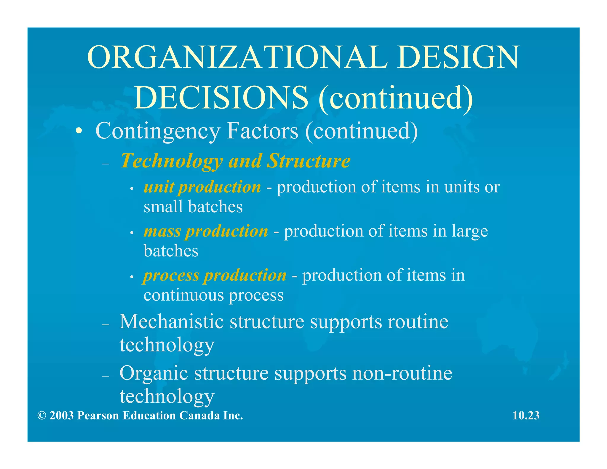 © 2003 Pearson Education Canada Inc.
ORGANIZATIONAL DESIGN
DECISIONS (continued)
• Contingency Factors (continued)
– Technology and Structure
• unit production - production of items in units or
small batches
• mass production - production of items in large
batches
• process production - production of items in
continuous process
– Mechanistic structure supports routine
technology
– Organic structure supports non-routine
technology
10.23
 