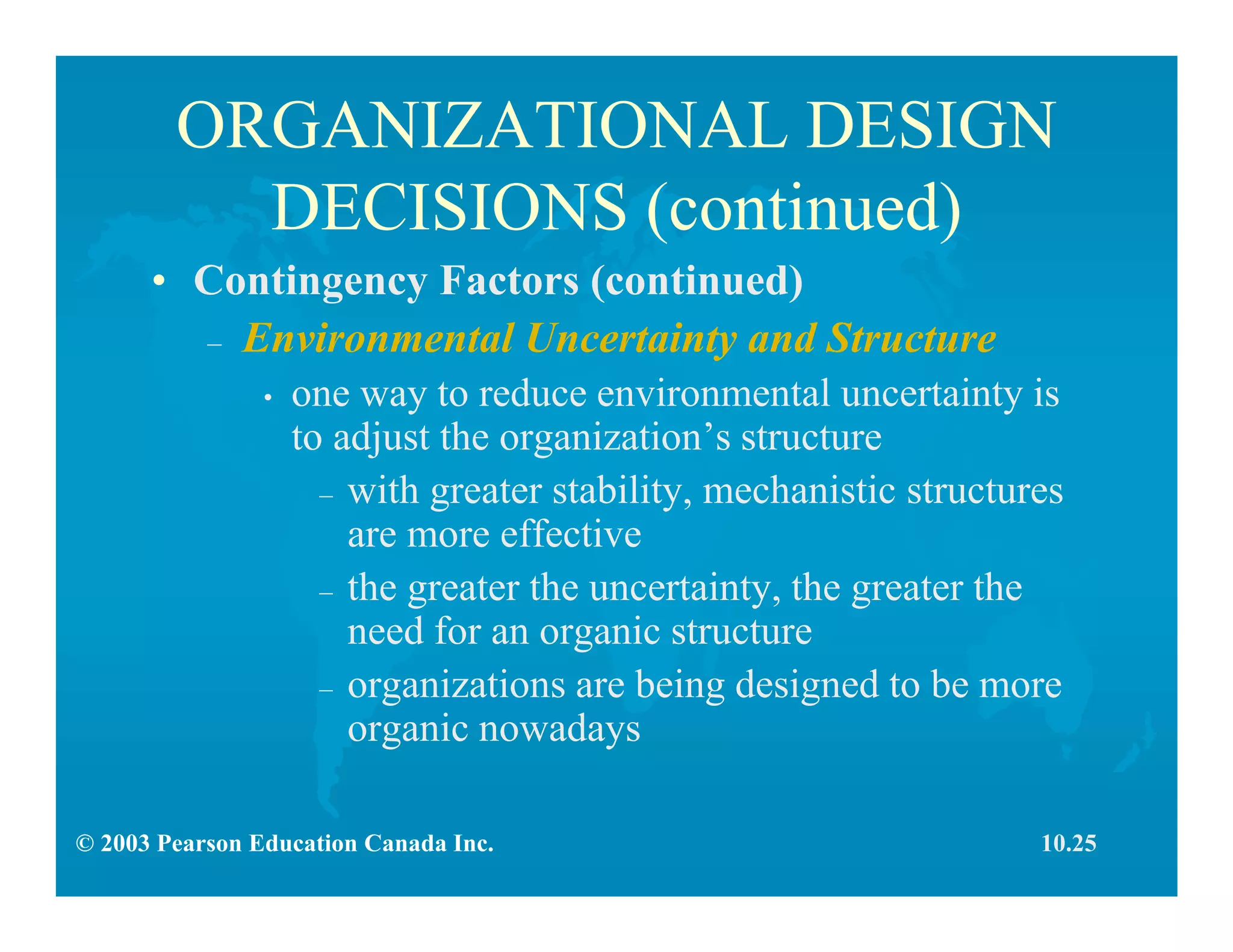 © 2003 Pearson Education Canada Inc.
ORGANIZATIONAL DESIGN
DECISIONS (continued)
• Contingency Factors (continued)
– Environmental Uncertainty and Structure
• one way to reduce environmental uncertainty is
to adjust the organization’s structure
– with greater stability, mechanistic structures
are more effective
– the greater the uncertainty, the greater the
need for an organic structure
– organizations are being designed to be more
organic nowadays
10.25
 
