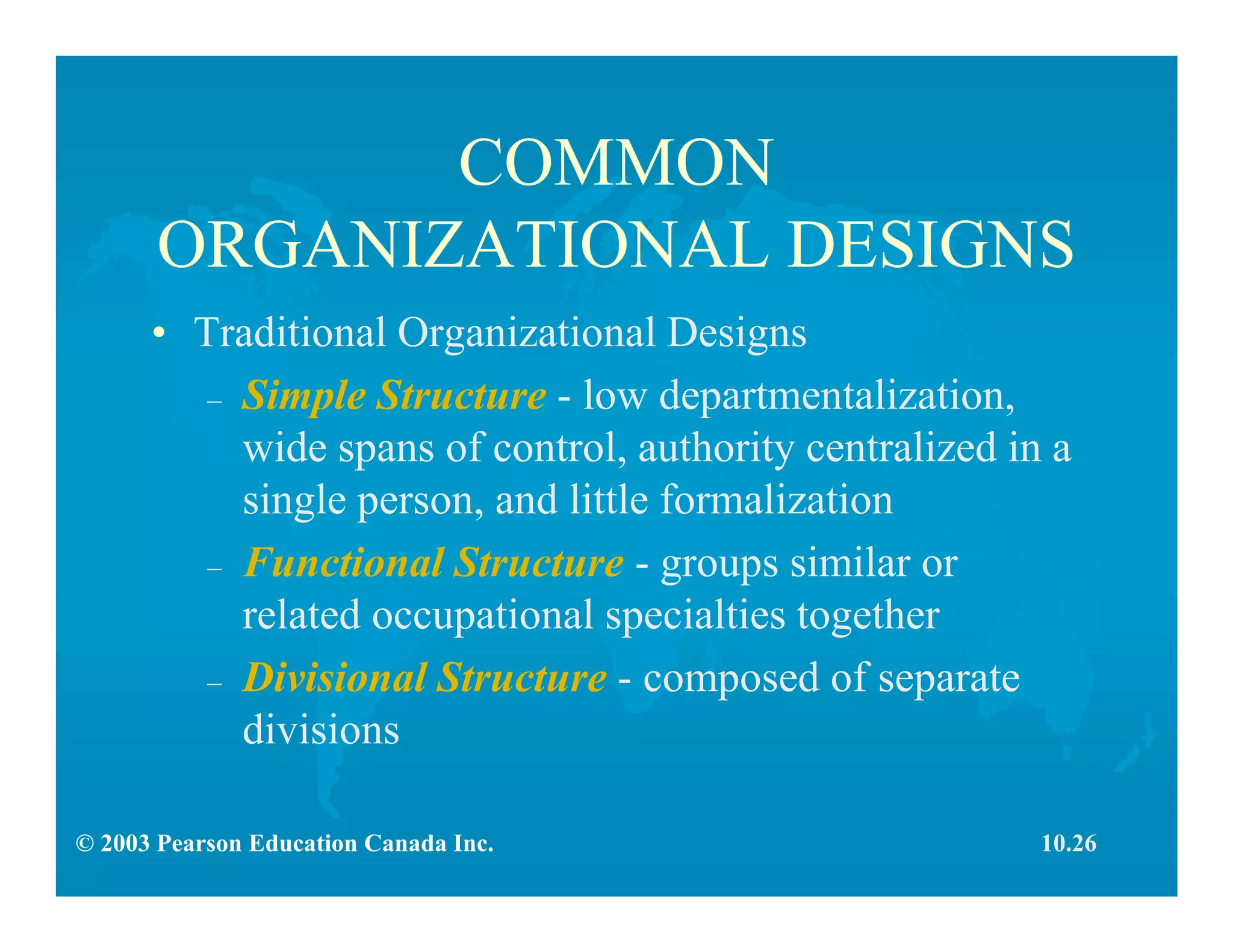 © 2003 Pearson Education Canada Inc.
COMMON
ORGANIZATIONAL DESIGNS
• Traditional Organizational Designs
– Simple Structure - low departmentalization,
wide spans of control, authority centralized in a
single person, and little formalization
– Functional Structure - groups similar or
related occupational specialties together
– Divisional Structure - composed of separate
divisions
10.26
 