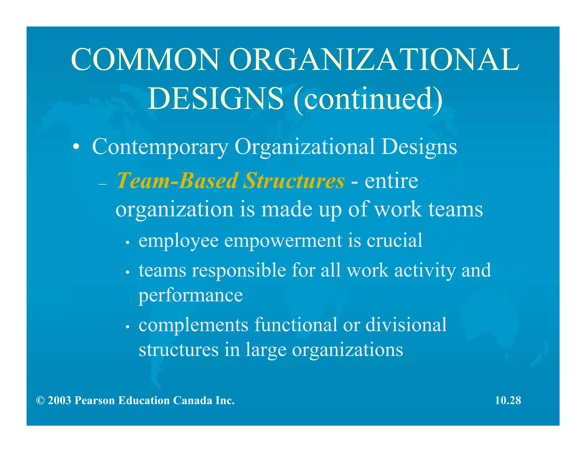 © 2003 Pearson Education Canada Inc.
COMMON ORGANIZATIONAL
DESIGNS (continued)
• Contemporary Organizational Designs
– Team-Based Structures - entire
organization is made up of work teams
• employee empowerment is crucial
• teams responsible for all work activity and
performance
• complements functional or divisional
structures in large organizations
10.28
 