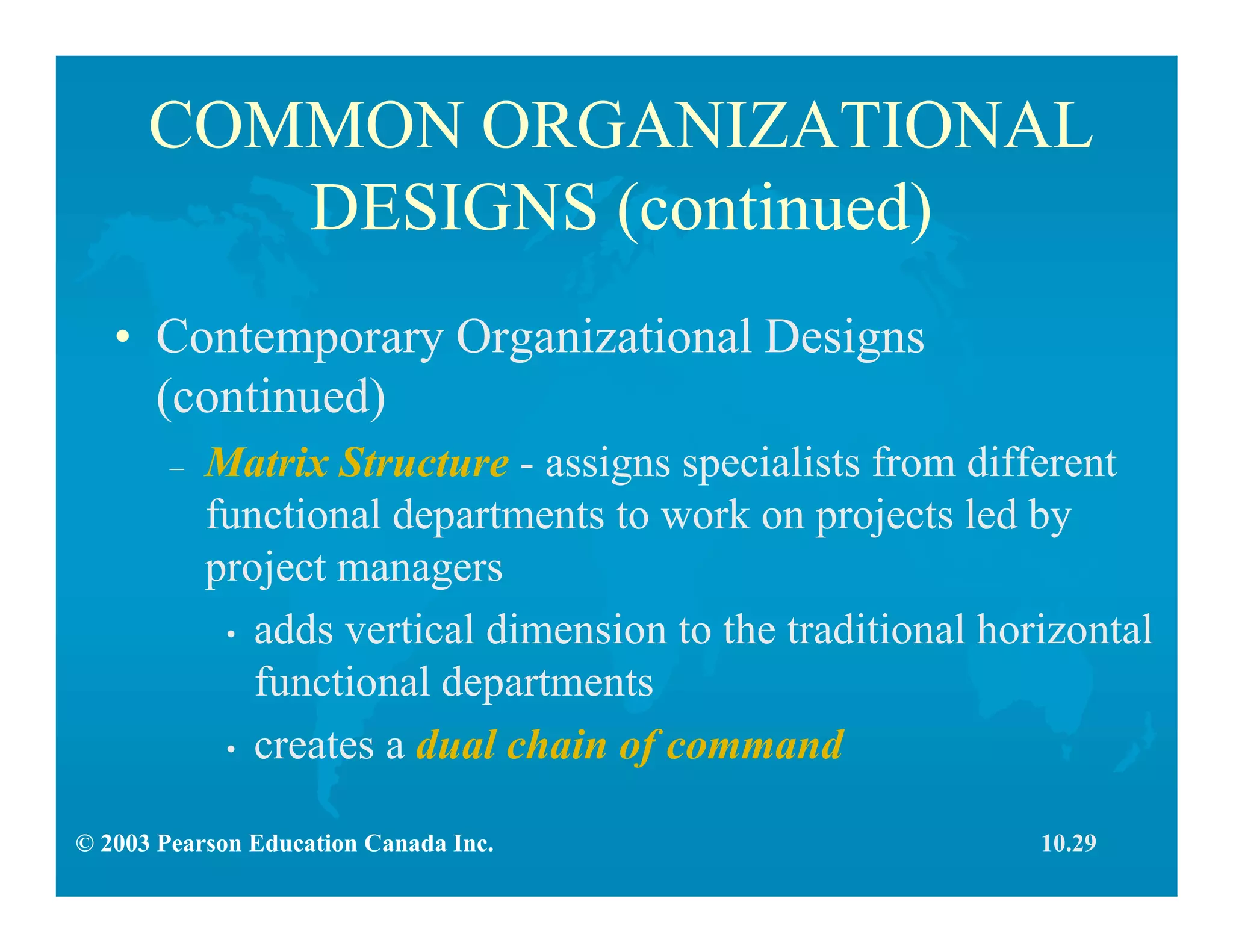 © 2003 Pearson Education Canada Inc.
COMMON ORGANIZATIONAL
DESIGNS (continued)
• Contemporary Organizational Designs
(continued)
– Matrix Structure - assigns specialists from different
functional departments to work on projects led by
project managers
• adds vertical dimension to the traditional horizontal
functional departments
• creates a dual chain of command
10.29
 