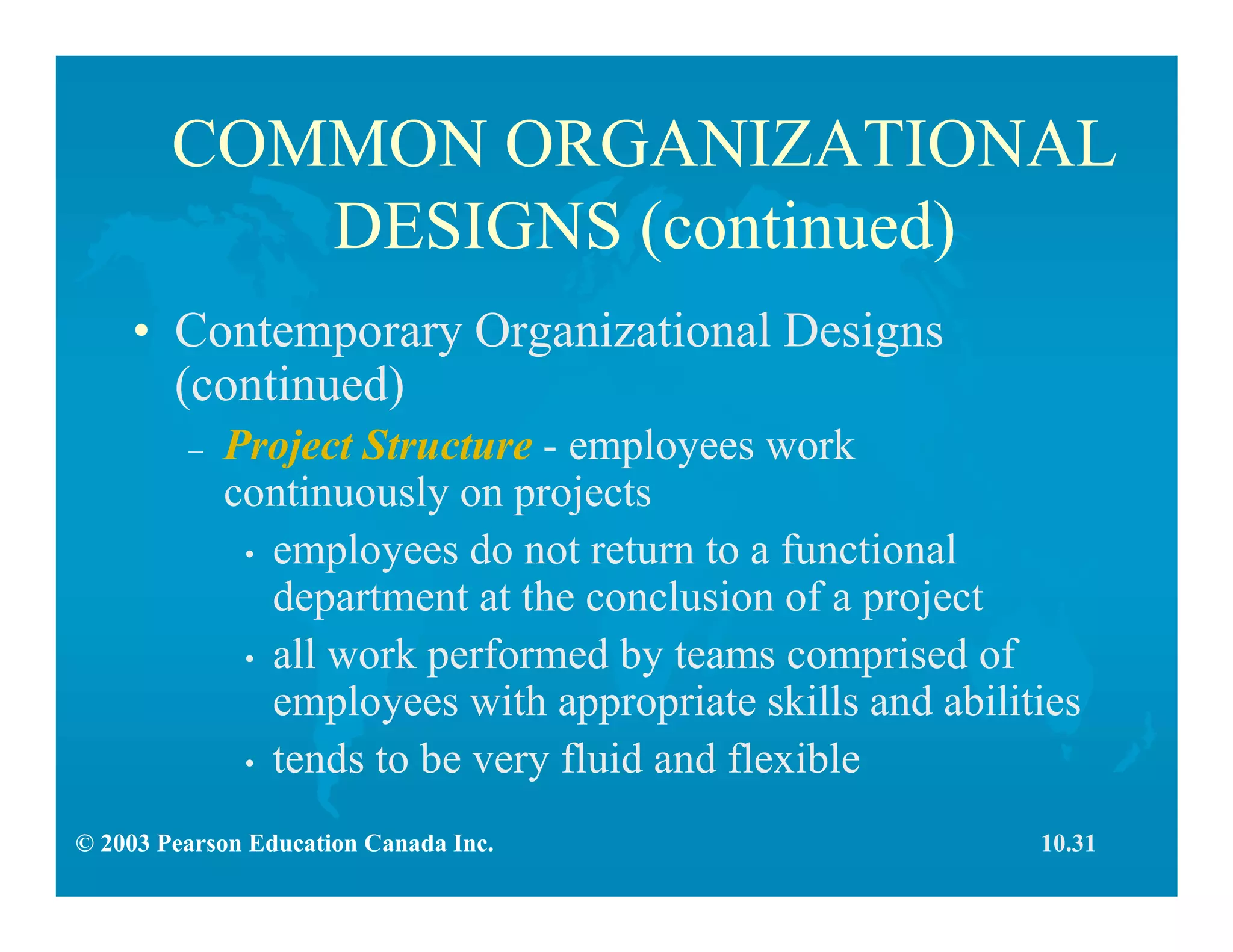 © 2003 Pearson Education Canada Inc.
COMMON ORGANIZATIONAL
DESIGNS (continued)
• Contemporary Organizational Designs
(continued)
– Project Structure - employees work
continuously on projects
• employees do not return to a functional
department at the conclusion of a project
• all work performed by teams comprised of
employees with appropriate skills and abilities
• tends to be very fluid and flexible
10.31
 
