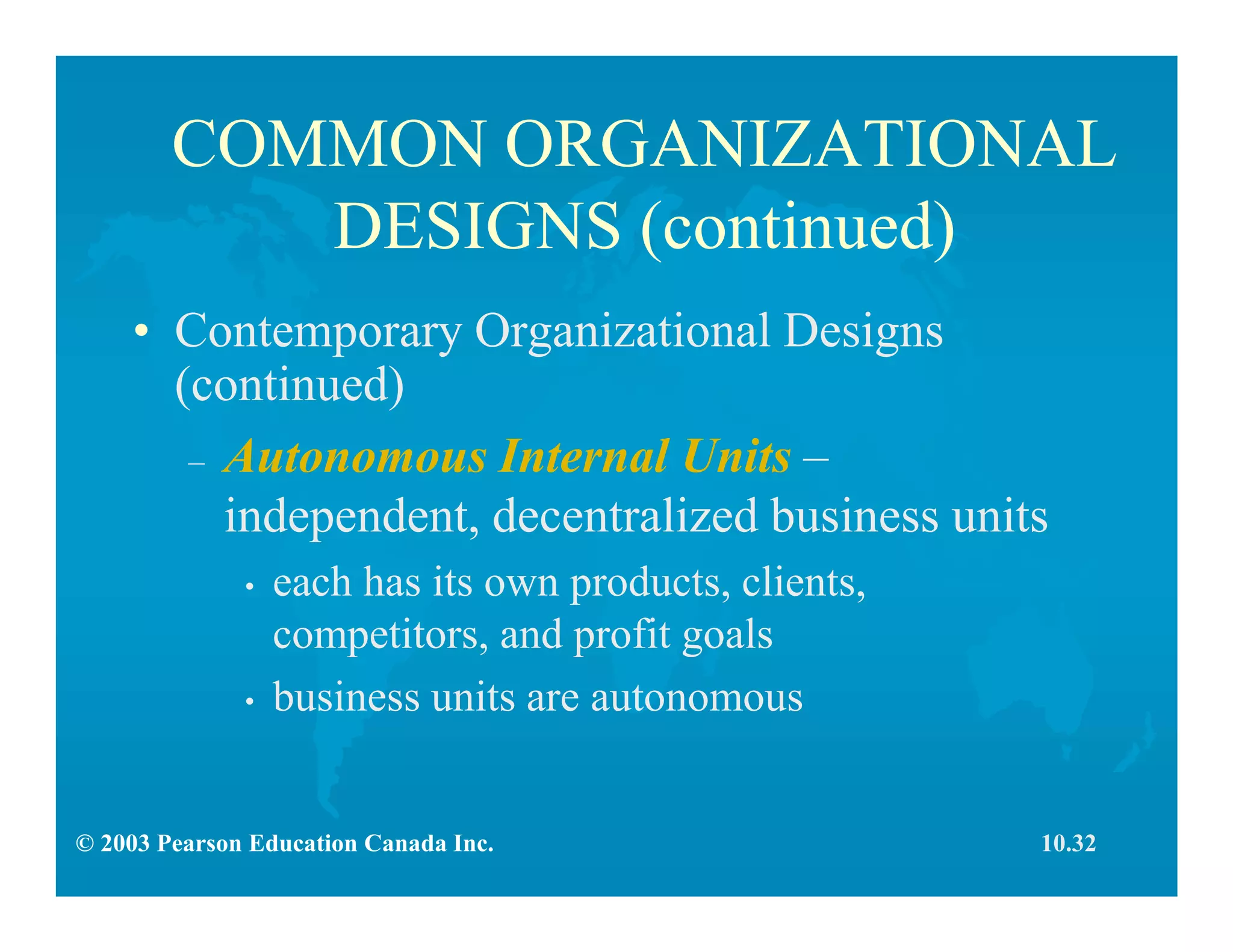 © 2003 Pearson Education Canada Inc.
COMMON ORGANIZATIONAL
DESIGNS (continued)
• Contemporary Organizational Designs
(continued)
– Autonomous Internal Units –
independent, decentralized business units
• each has its own products, clients,
competitors, and profit goals
• business units are autonomous
10.32
 