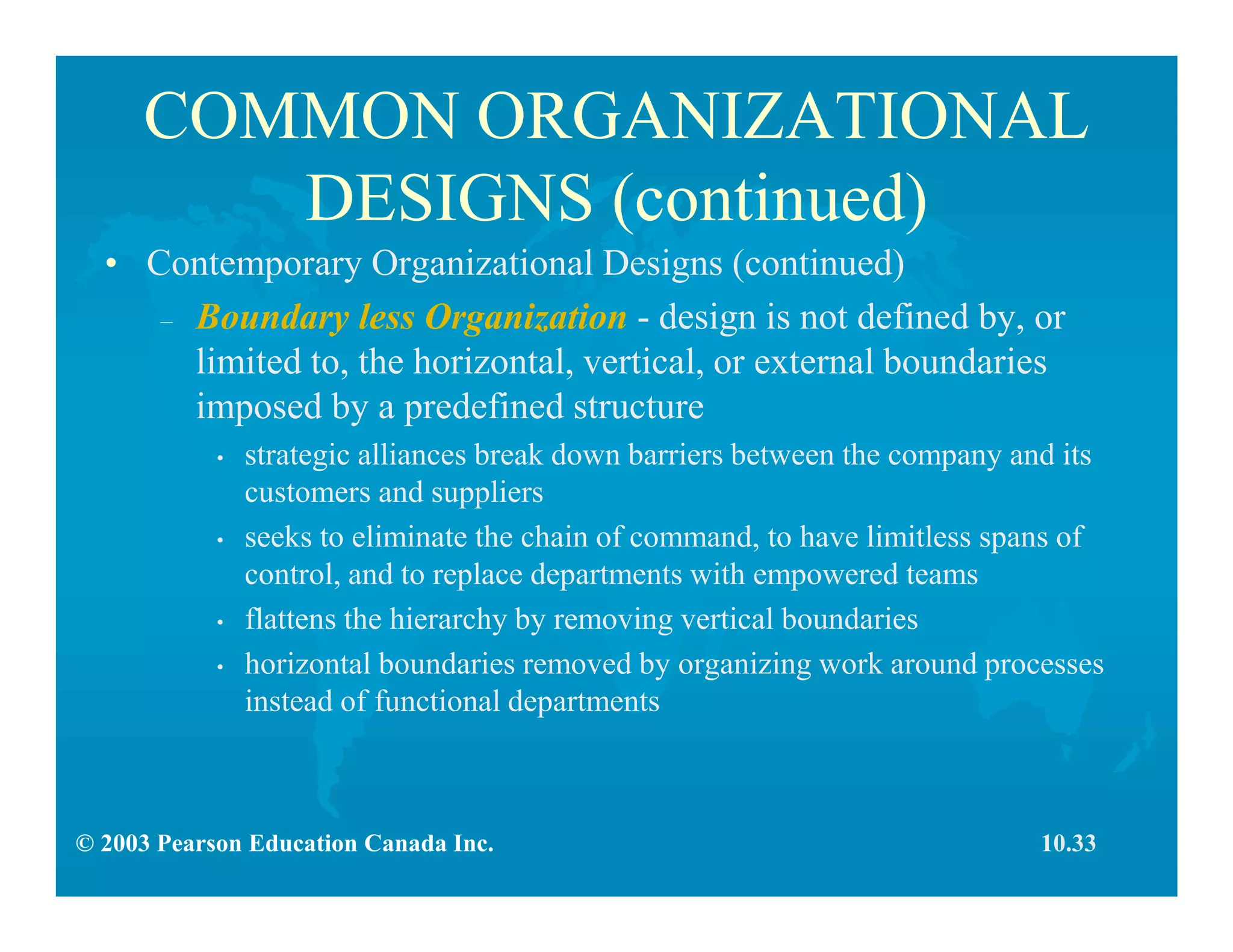 © 2003 Pearson Education Canada Inc.
COMMON ORGANIZATIONAL
DESIGNS (continued)
• Contemporary Organizational Designs (continued)
– Boundary less Organization - design is not defined by, or
limited to, the horizontal, vertical, or external boundaries
imposed by a predefined structure
• strategic alliances break down barriers between the company and its
customers and suppliers
• seeks to eliminate the chain of command, to have limitless spans of
control, and to replace departments with empowered teams
• flattens the hierarchy by removing vertical boundaries
• horizontal boundaries removed by organizing work around processes
instead of functional departments
10.33
 