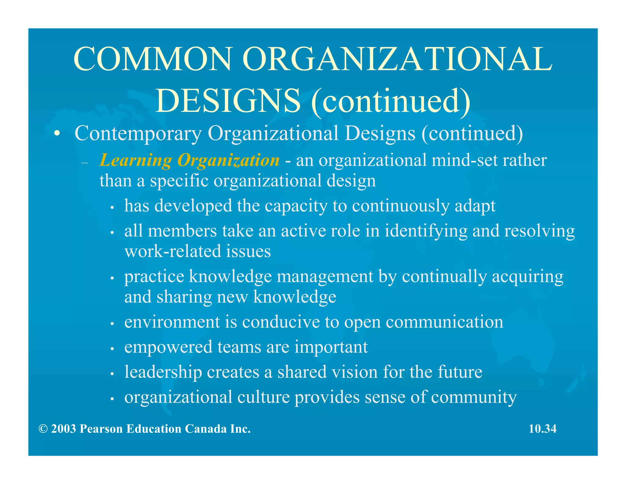 © 2003 Pearson Education Canada Inc.
COMMON ORGANIZATIONAL
DESIGNS (continued)
• Contemporary Organizational Designs (continued)
– Learning Organization - an organizational mind-set rather
than a specific organizational design
• has developed the capacity to continuously adapt
• all members take an active role in identifying and resolving
work-related issues
• practice knowledge management by continually acquiring
and sharing new knowledge
• environment is conducive to open communication
• empowered teams are important
• leadership creates a shared vision for the future
• organizational culture provides sense of community
10.34
 