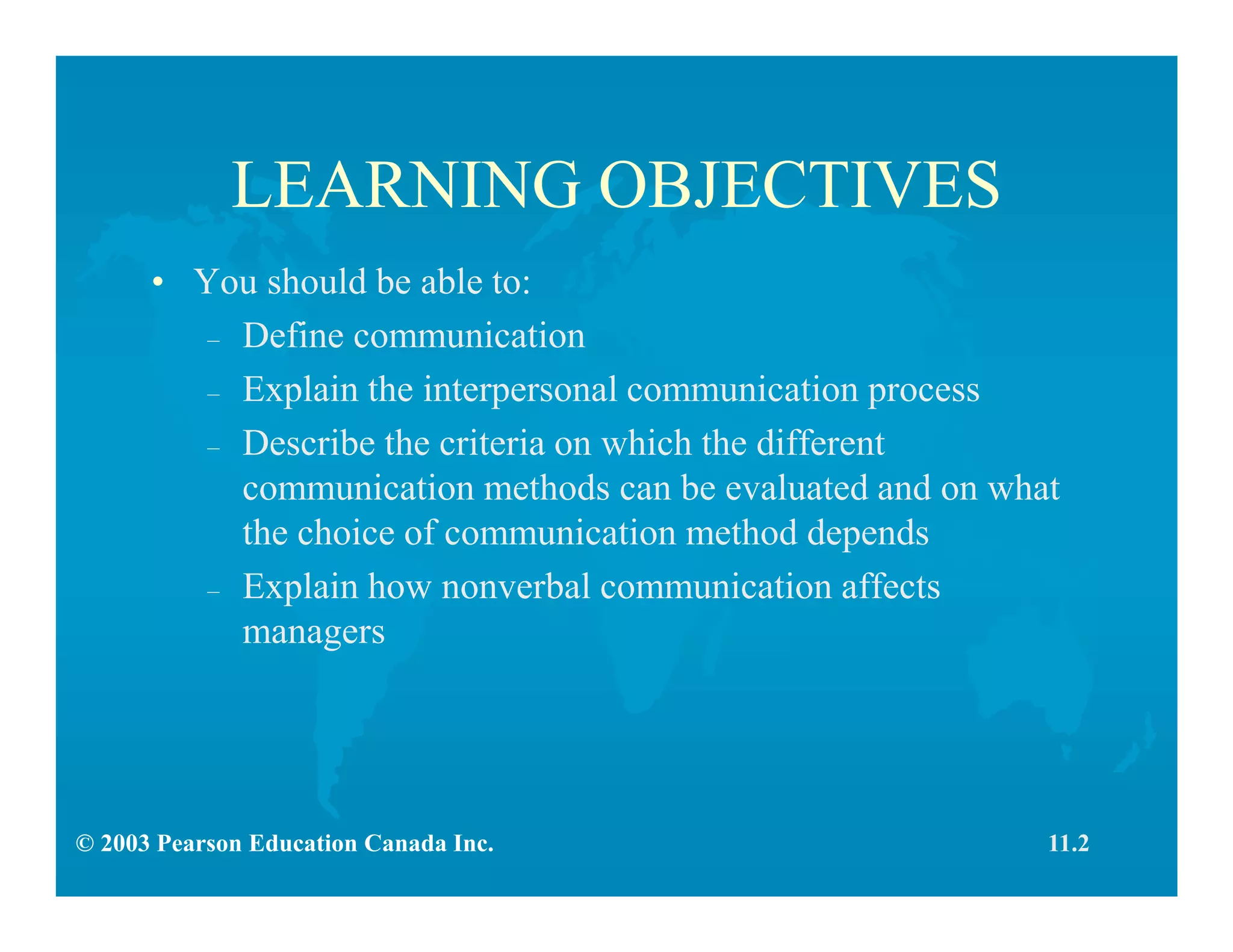 © 2003 Pearson Education Canada Inc.
LEARNING OBJECTIVES
• You should be able to:
– Define communication
– Explain the interpersonal communication process
– Describe the criteria on which the different
communication methods can be evaluated and on what
the choice of communication method depends
– Explain how nonverbal communication affects
managers
11.2
 
