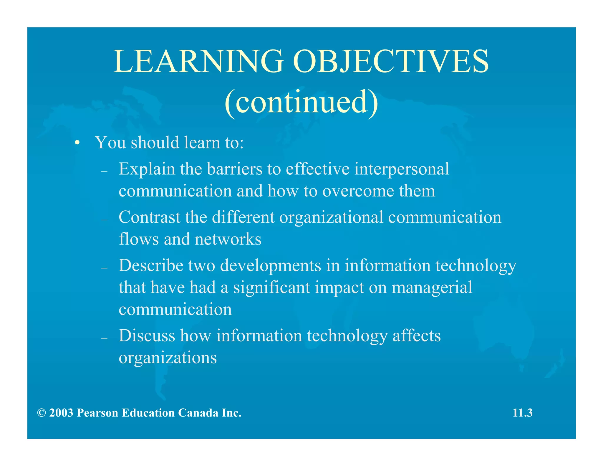 © 2003 Pearson Education Canada Inc.
LEARNING OBJECTIVES
(continued)
• You should learn to:
– Explain the barriers to effective interpersonal
communication and how to overcome them
– Contrast the different organizational communication
flows and networks
– Describe two developments in information technology
that have had a significant impact on managerial
communication
– Discuss how information technology affects
organizations
11.3
 