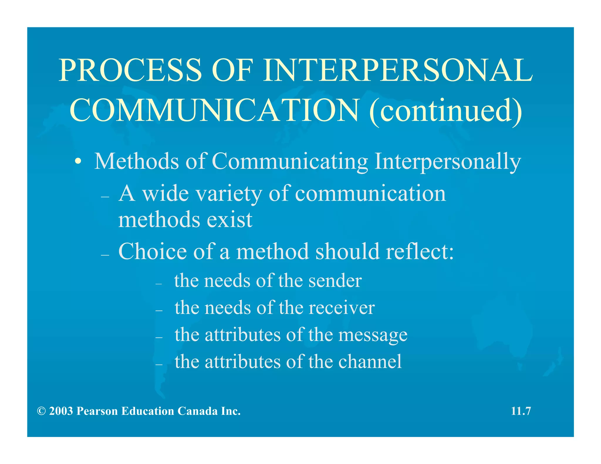 © 2003 Pearson Education Canada Inc.
PROCESS OF INTERPERSONAL
COMMUNICATION (continued)
• Methods of Communicating Interpersonally
– A wide variety of communication
methods exist
– Choice of a method should reflect:
– the needs of the sender
– the needs of the receiver
– the attributes of the message
– the attributes of the channel
11.7
 