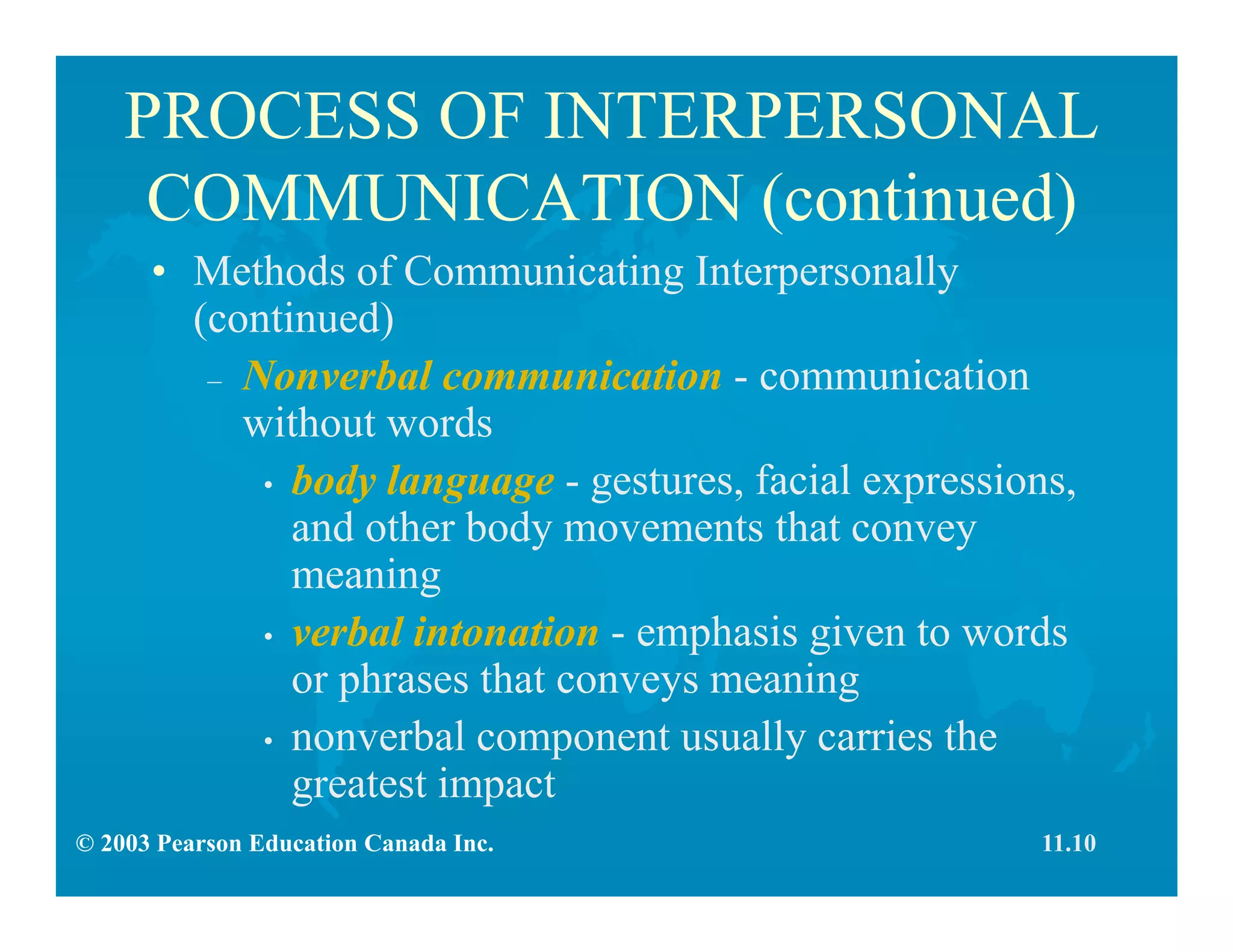 © 2003 Pearson Education Canada Inc.
PROCESS OF INTERPERSONAL
COMMUNICATION (continued)
• Methods of Communicating Interpersonally
(continued)
– Nonverbal communication - communication
without words
• body language - gestures, facial expressions,
and other body movements that convey
meaning
• verbal intonation - emphasis given to words
or phrases that conveys meaning
• nonverbal component usually carries the
greatest impact
11.10
 