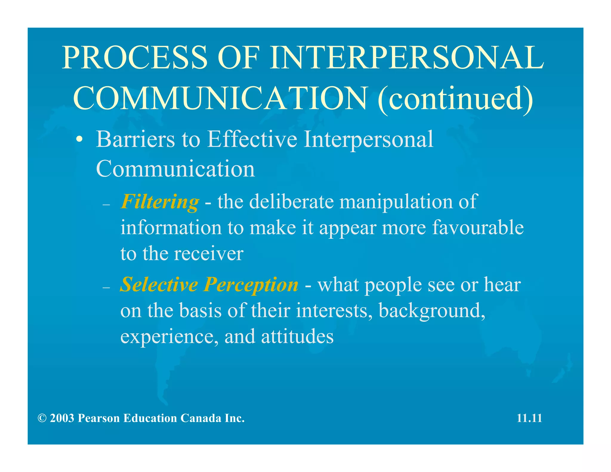 © 2003 Pearson Education Canada Inc.
PROCESS OF INTERPERSONAL
COMMUNICATION (continued)
• Barriers to Effective Interpersonal
Communication
– Filtering - the deliberate manipulation of
information to make it appear more favourable
to the receiver
– Selective Perception - what people see or hear
on the basis of their interests, background,
experience, and attitudes
11.11
 