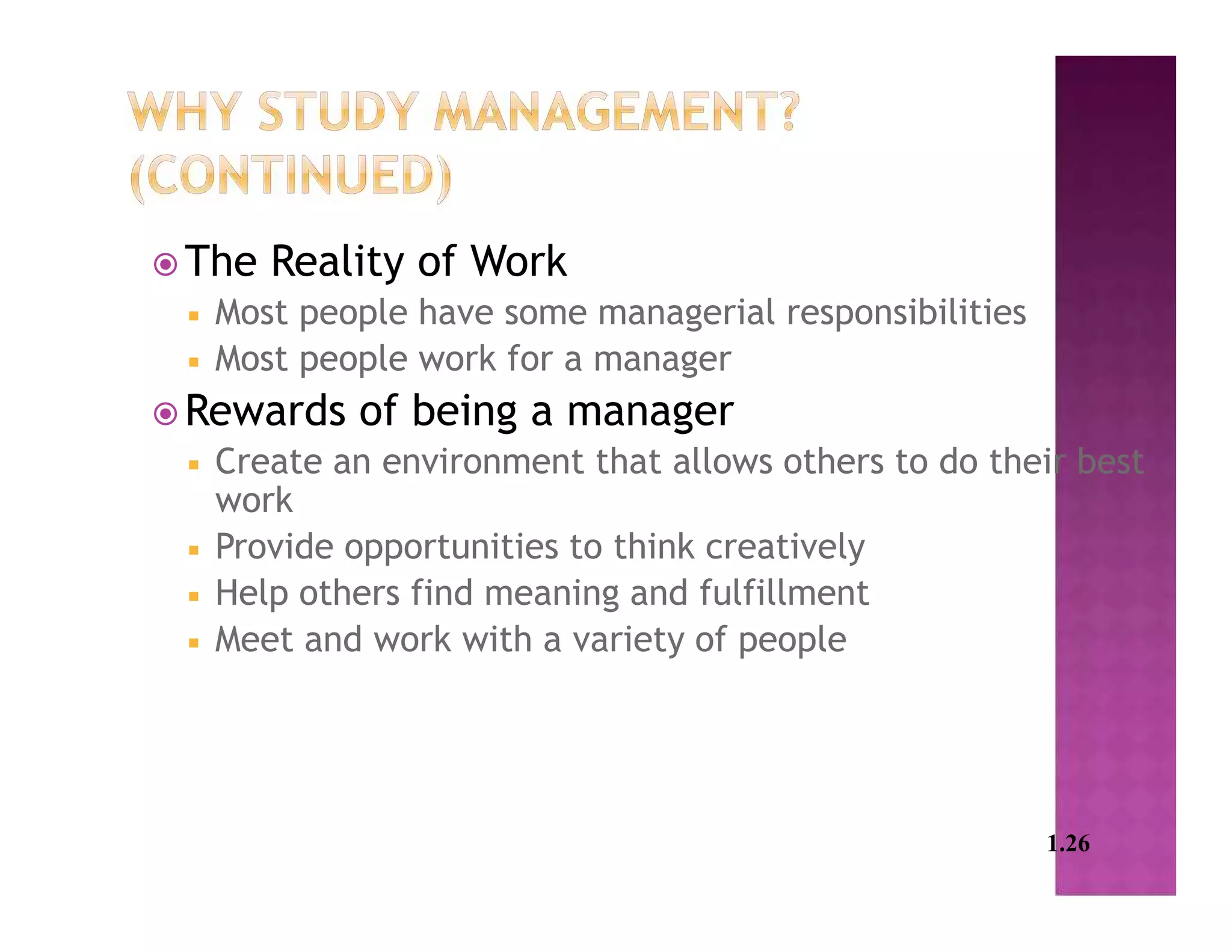  The Reality of Work
 Most people have some managerial responsibilities
 Most people work for a manager
 Rewards of being a manager
 Create an environment that allows others to do their best
work
 Provide opportunities to think creatively
 Help others find meaning and fulfillment
 Meet and work with a variety of people
1.26
 