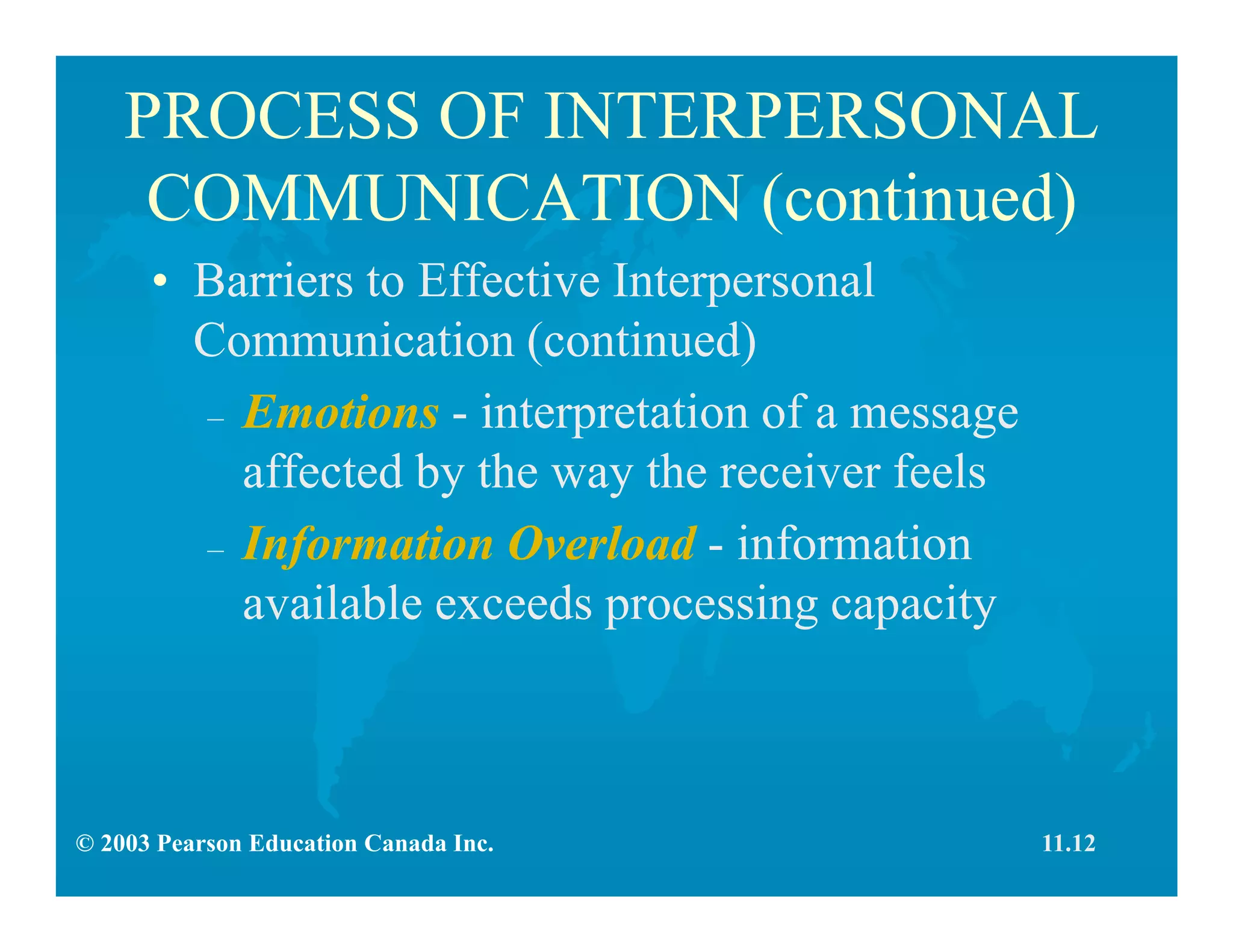 © 2003 Pearson Education Canada Inc.
PROCESS OF INTERPERSONAL
COMMUNICATION (continued)
• Barriers to Effective Interpersonal
Communication (continued)
– Emotions - interpretation of a message
affected by the way the receiver feels
– Information Overload - information
available exceeds processing capacity
11.12
 