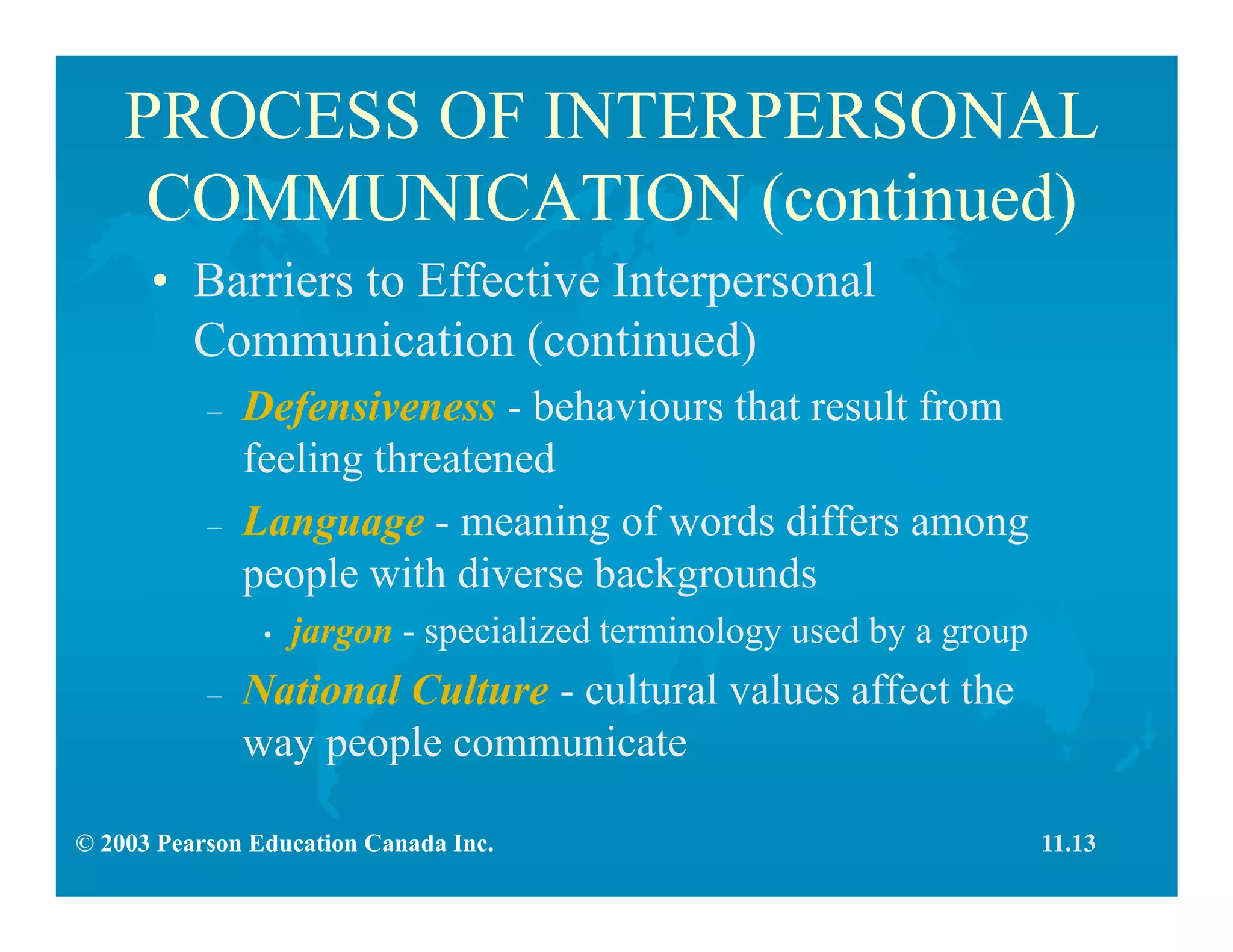 © 2003 Pearson Education Canada Inc.
PROCESS OF INTERPERSONAL
COMMUNICATION (continued)
• Barriers to Effective Interpersonal
Communication (continued)
– Defensiveness - behaviours that result from
feeling threatened
– Language - meaning of words differs among
people with diverse backgrounds
• jargon - specialized terminology used by a group
– National Culture - cultural values affect the
way people communicate
11.13
 