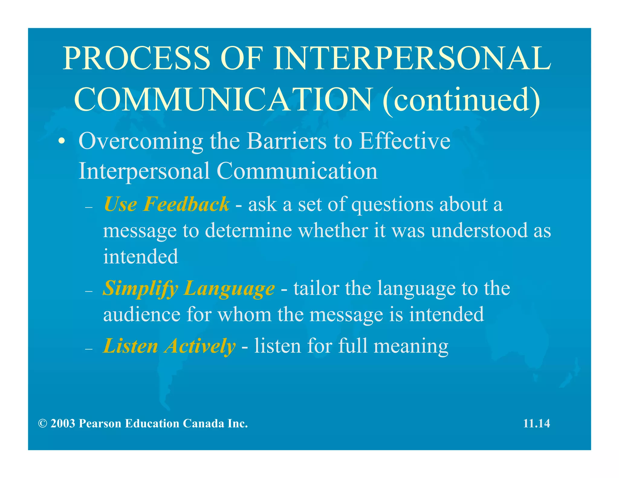 © 2003 Pearson Education Canada Inc.
PROCESS OF INTERPERSONAL
COMMUNICATION (continued)
• Overcoming the Barriers to Effective
Interpersonal Communication
– Use Feedback - ask a set of questions about a
message to determine whether it was understood as
intended
– Simplify Language - tailor the language to the
audience for whom the message is intended
– Listen Actively - listen for full meaning
11.14
 