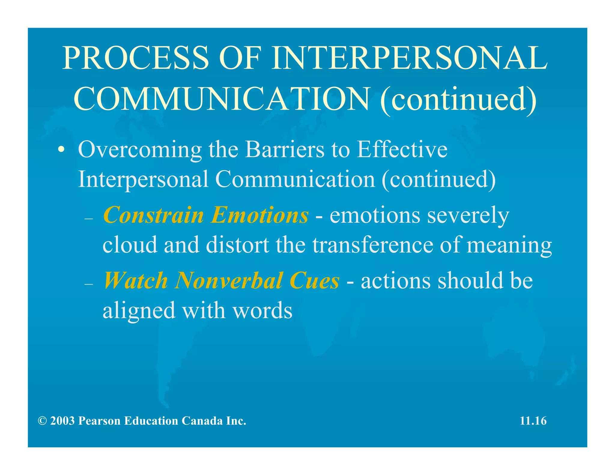 © 2003 Pearson Education Canada Inc.
PROCESS OF INTERPERSONAL
COMMUNICATION (continued)
• Overcoming the Barriers to Effective
Interpersonal Communication (continued)
– Constrain Emotions - emotions severely
cloud and distort the transference of meaning
– Watch Nonverbal Cues - actions should be
aligned with words
11.16
 