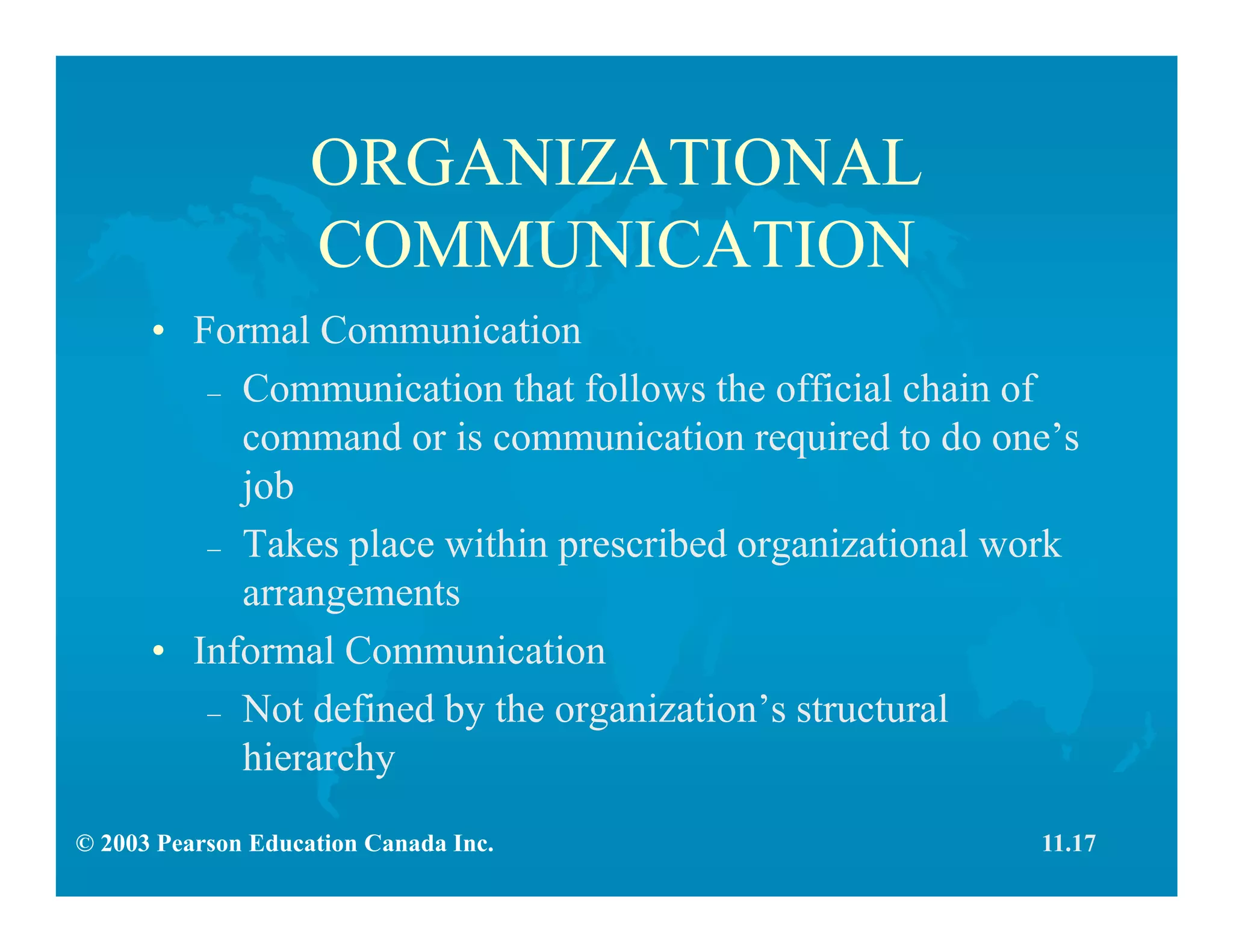 © 2003 Pearson Education Canada Inc.
ORGANIZATIONAL
COMMUNICATION
• Formal Communication
– Communication that follows the official chain of
command or is communication required to do one’s
job
– Takes place within prescribed organizational work
arrangements
• Informal Communication
– Not defined by the organization’s structural
hierarchy
11.17
 