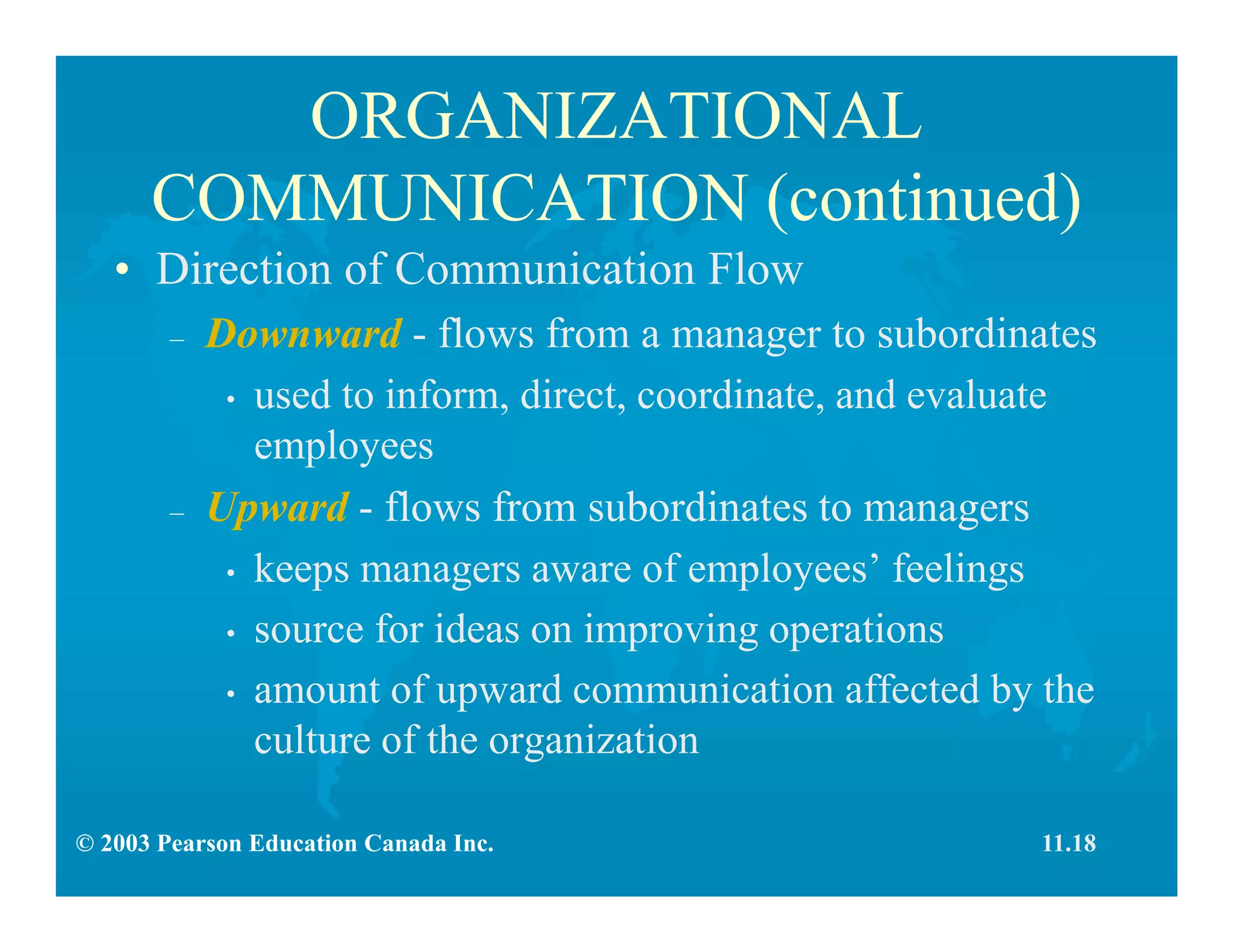 © 2003 Pearson Education Canada Inc.
ORGANIZATIONAL
COMMUNICATION (continued)
• Direction of Communication Flow
– Downward - flows from a manager to subordinates
• used to inform, direct, coordinate, and evaluate
employees
– Upward - flows from subordinates to managers
• keeps managers aware of employees’ feelings
• source for ideas on improving operations
• amount of upward communication affected by the
culture of the organization
11.18
 