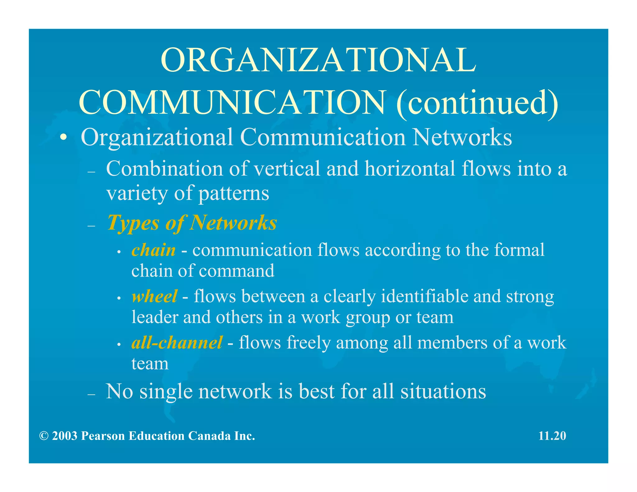 © 2003 Pearson Education Canada Inc.
ORGANIZATIONAL
COMMUNICATION (continued)
• Organizational Communication Networks
– Combination of vertical and horizontal flows into a
variety of patterns
– Types of Networks
• chain - communication flows according to the formal
chain of command
• wheel - flows between a clearly identifiable and strong
leader and others in a work group or team
• all-channel - flows freely among all members of a work
team
– No single network is best for all situations
11.20
 