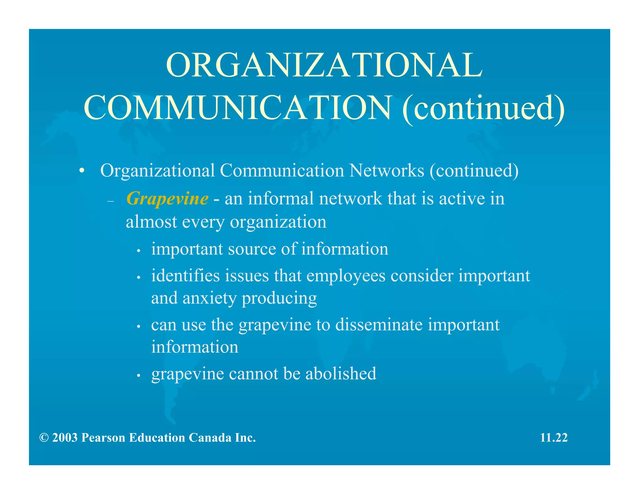 © 2003 Pearson Education Canada Inc.
ORGANIZATIONAL
COMMUNICATION (continued)
• Organizational Communication Networks (continued)
– Grapevine - an informal network that is active in
almost every organization
• important source of information
• identifies issues that employees consider important
and anxiety producing
• can use the grapevine to disseminate important
information
• grapevine cannot be abolished
11.22
 