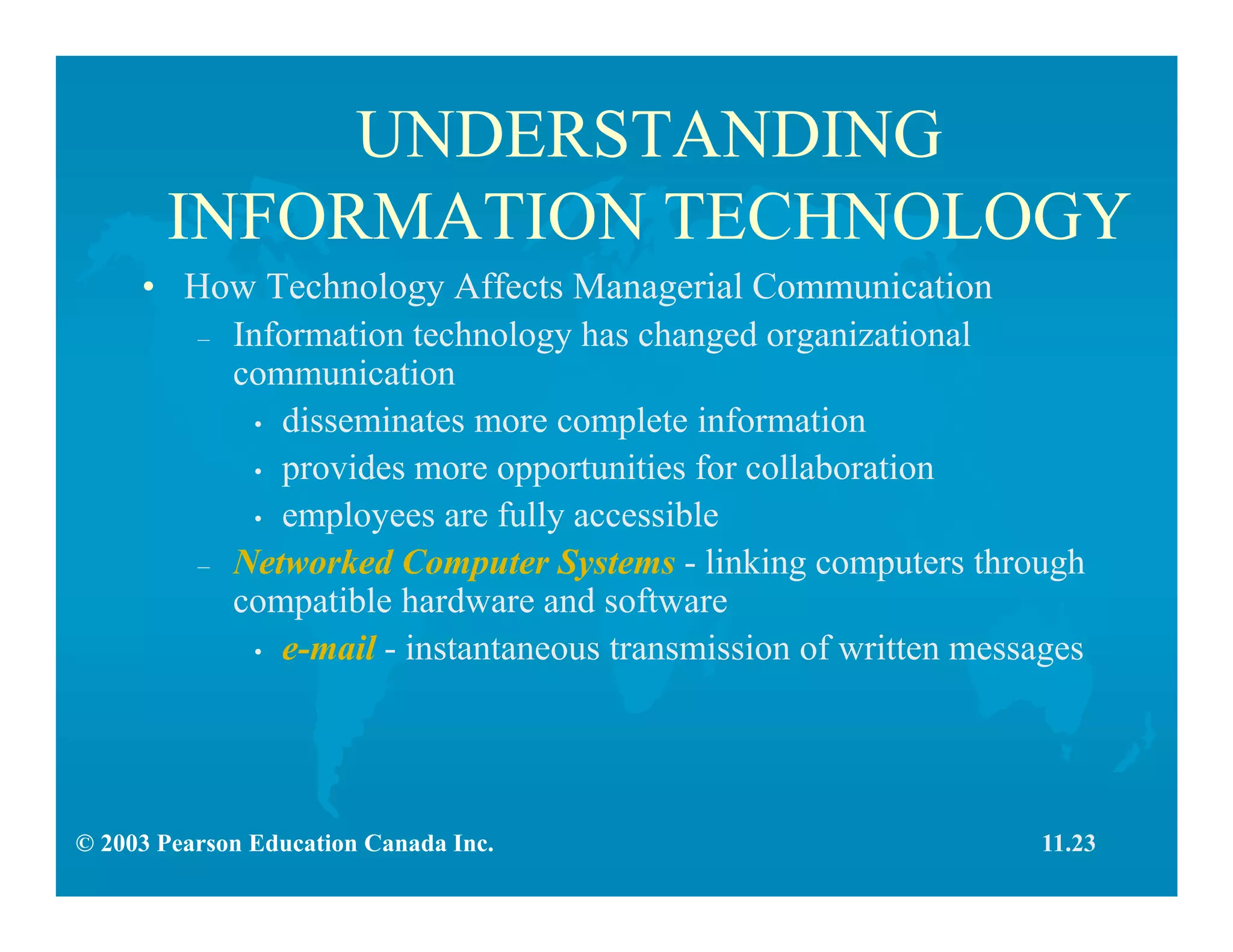 © 2003 Pearson Education Canada Inc.
UNDERSTANDING
INFORMATION TECHNOLOGY
• How Technology Affects Managerial Communication
– Information technology has changed organizational
communication
• disseminates more complete information
• provides more opportunities for collaboration
• employees are fully accessible
– Networked Computer Systems - linking computers through
compatible hardware and software
• e-mail - instantaneous transmission of written messages
11.23
 