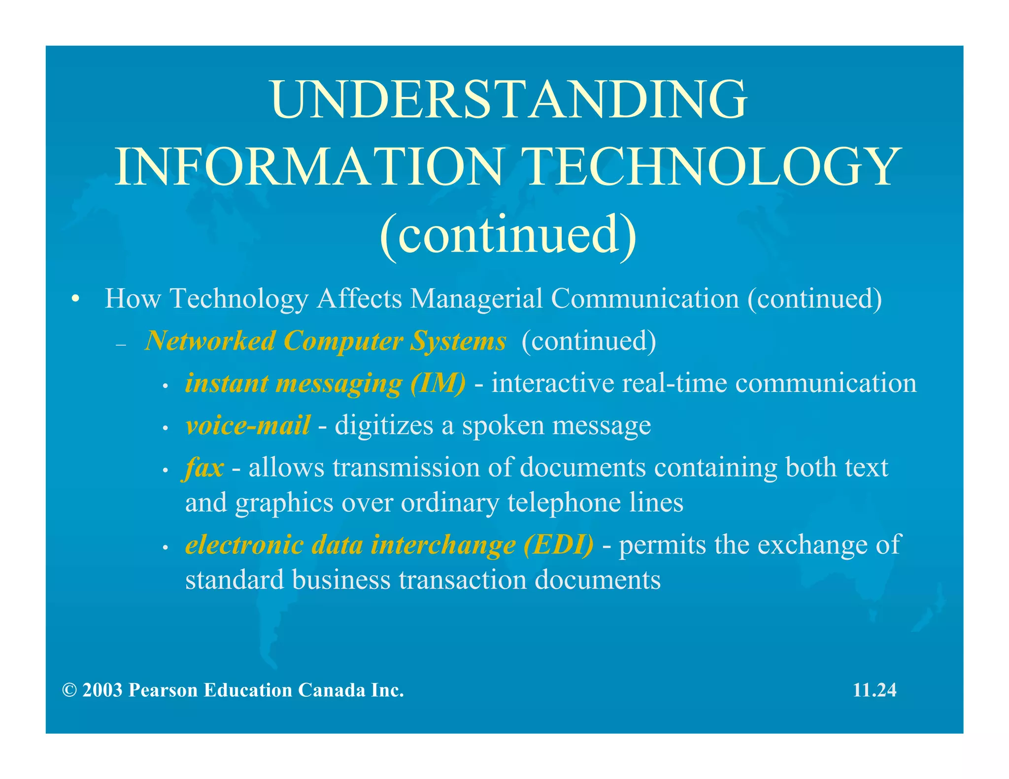 © 2003 Pearson Education Canada Inc.
UNDERSTANDING
INFORMATION TECHNOLOGY
(continued)
• How Technology Affects Managerial Communication (continued)
– Networked Computer Systems (continued)
• instant messaging (IM) - interactive real-time communication
• voice-mail - digitizes a spoken message
• fax - allows transmission of documents containing both text
and graphics over ordinary telephone lines
• electronic data interchange (EDI) - permits the exchange of
standard business transaction documents
11.24
 