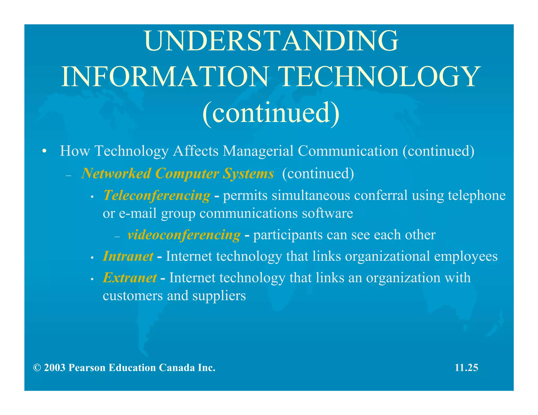 © 2003 Pearson Education Canada Inc.
UNDERSTANDING
INFORMATION TECHNOLOGY
(continued)
• How Technology Affects Managerial Communication (continued)
– Networked Computer Systems (continued)
• Teleconferencing - permits simultaneous conferral using telephone
or e-mail group communications software
– videoconferencing - participants can see each other
• Intranet - Internet technology that links organizational employees
• Extranet - Internet technology that links an organization with
customers and suppliers
11.25
 