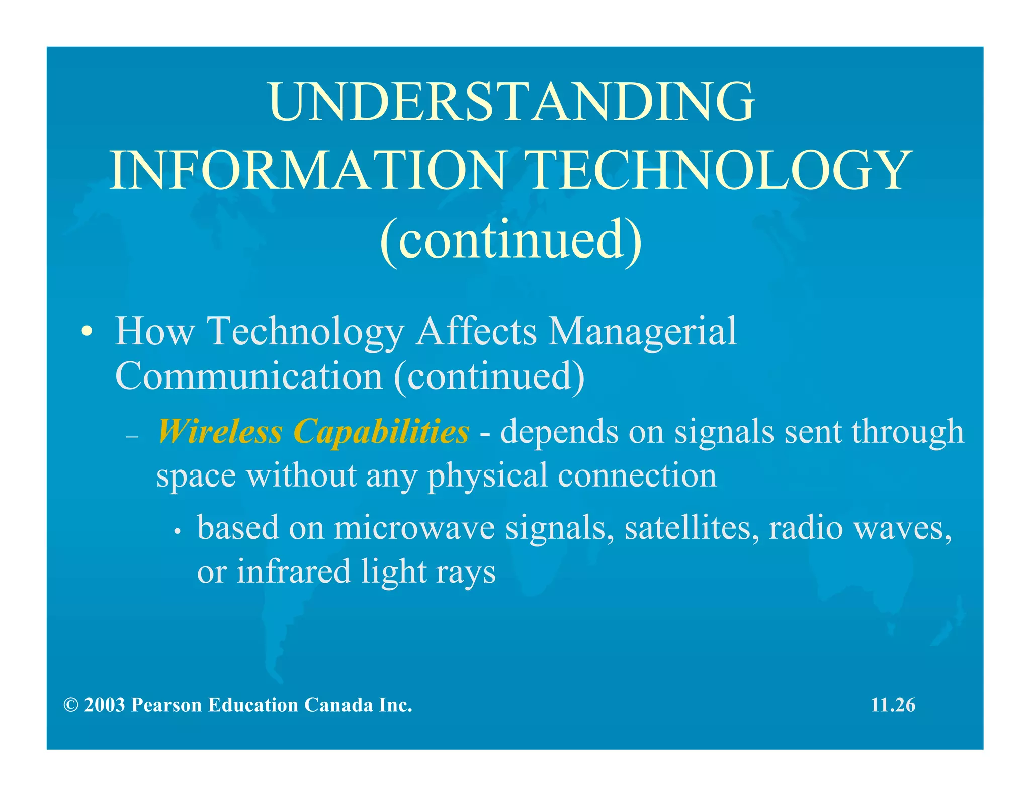 © 2003 Pearson Education Canada Inc.
UNDERSTANDING
INFORMATION TECHNOLOGY
(continued)
• How Technology Affects Managerial
Communication (continued)
– Wireless Capabilities - depends on signals sent through
space without any physical connection
• based on microwave signals, satellites, radio waves,
or infrared light rays
11.26
 