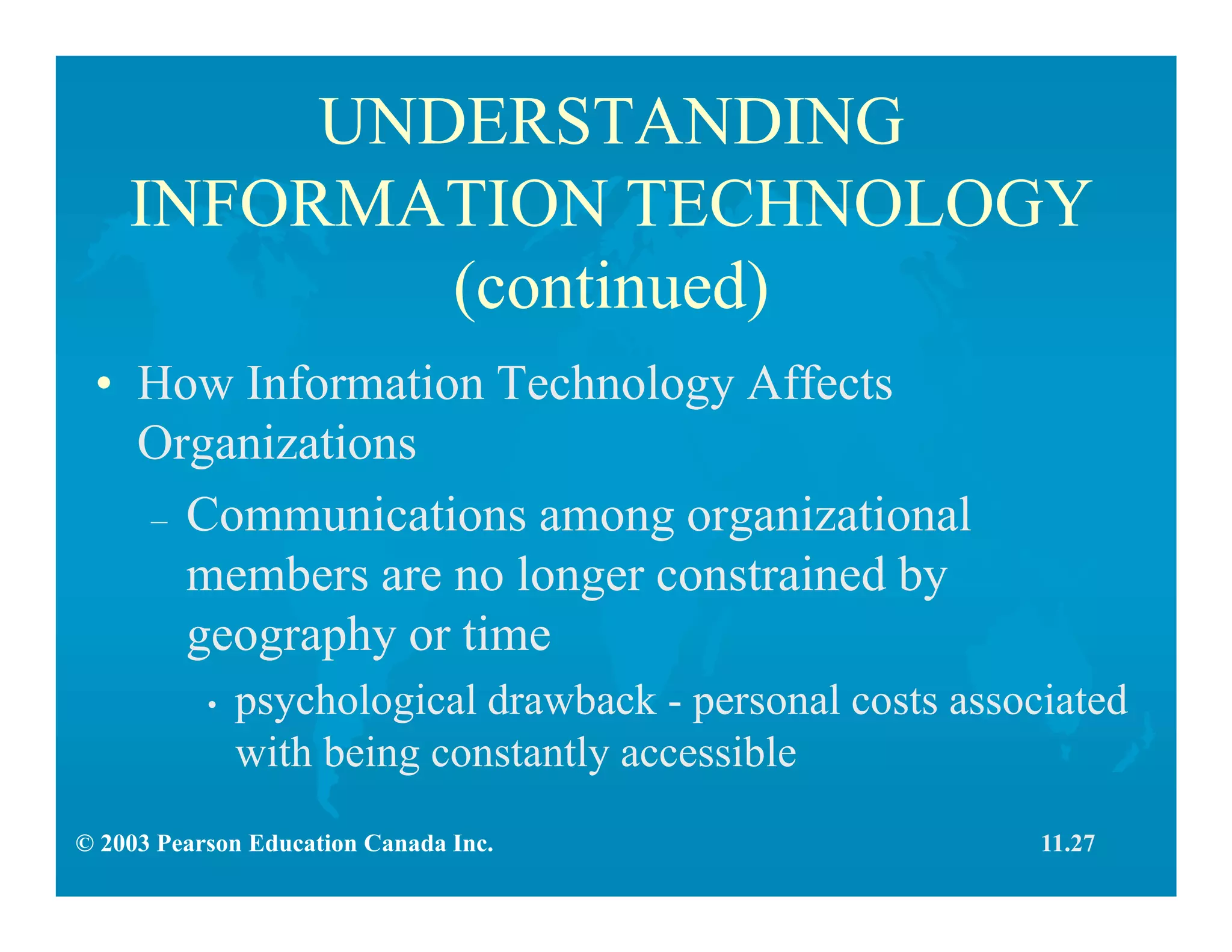 © 2003 Pearson Education Canada Inc.
UNDERSTANDING
INFORMATION TECHNOLOGY
(continued)
• How Information Technology Affects
Organizations
– Communications among organizational
members are no longer constrained by
geography or time
• psychological drawback - personal costs associated
with being constantly accessible
11.27
 