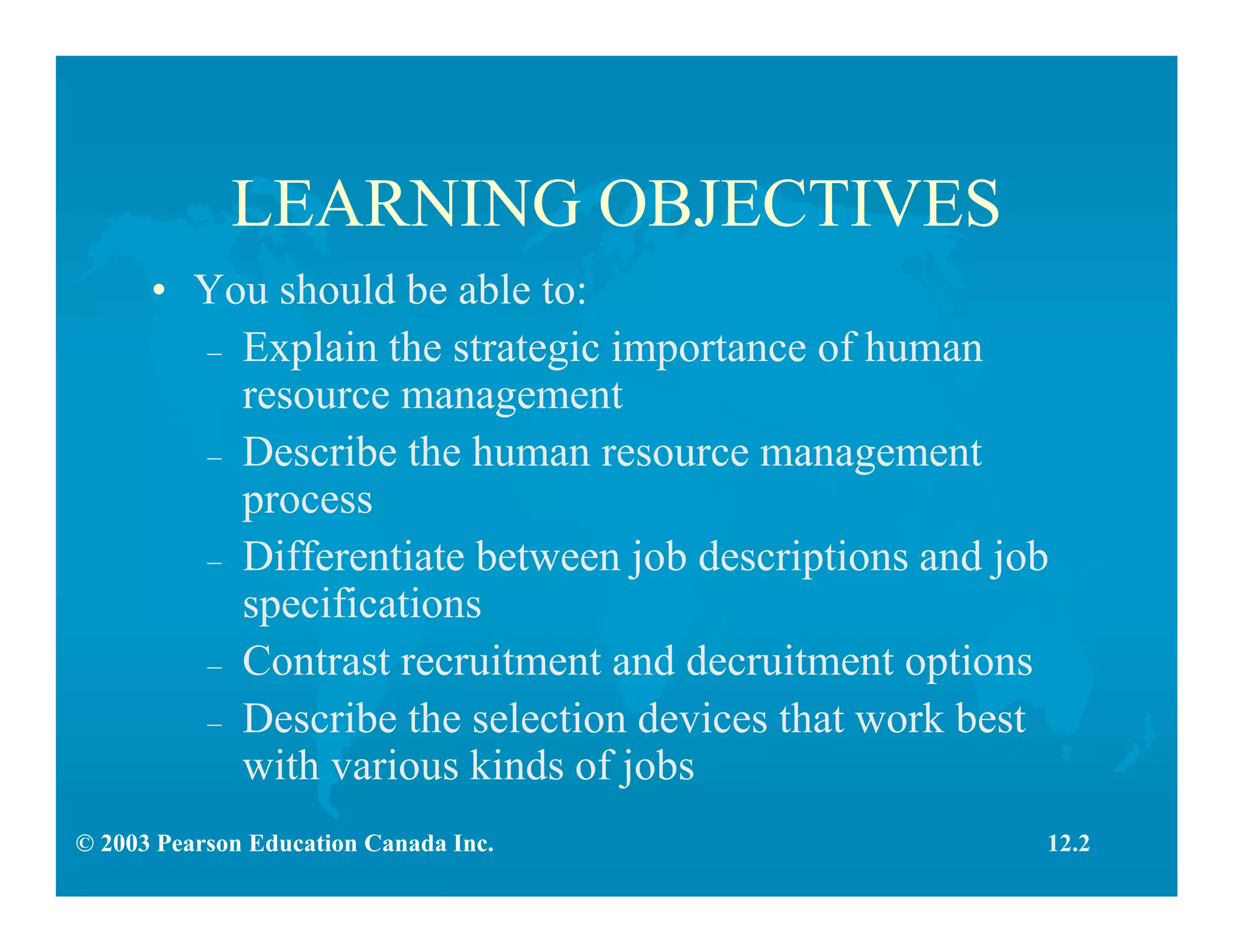 © 2003 Pearson Education Canada Inc.
LEARNING OBJECTIVES
• You should be able to:
– Explain the strategic importance of human
resource management
– Describe the human resource management
process
– Differentiate between job descriptions and job
specifications
– Contrast recruitment and decruitment options
– Describe the selection devices that work best
with various kinds of jobs
12.2
 
