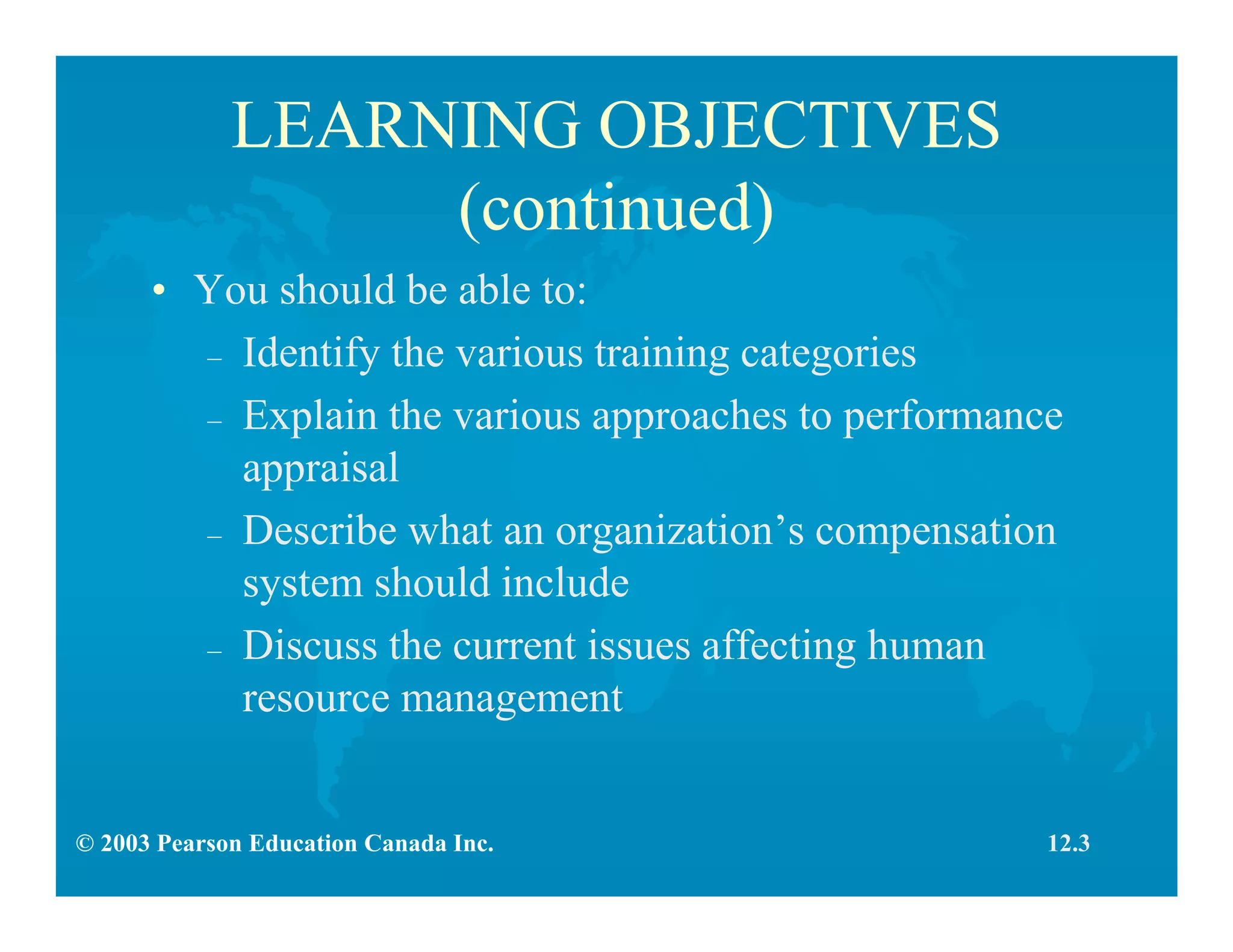© 2003 Pearson Education Canada Inc.
LEARNING OBJECTIVES
(continued)
• You should be able to:
– Identify the various training categories
– Explain the various approaches to performance
appraisal
– Describe what an organization’s compensation
system should include
– Discuss the current issues affecting human
resource management
12.3
 