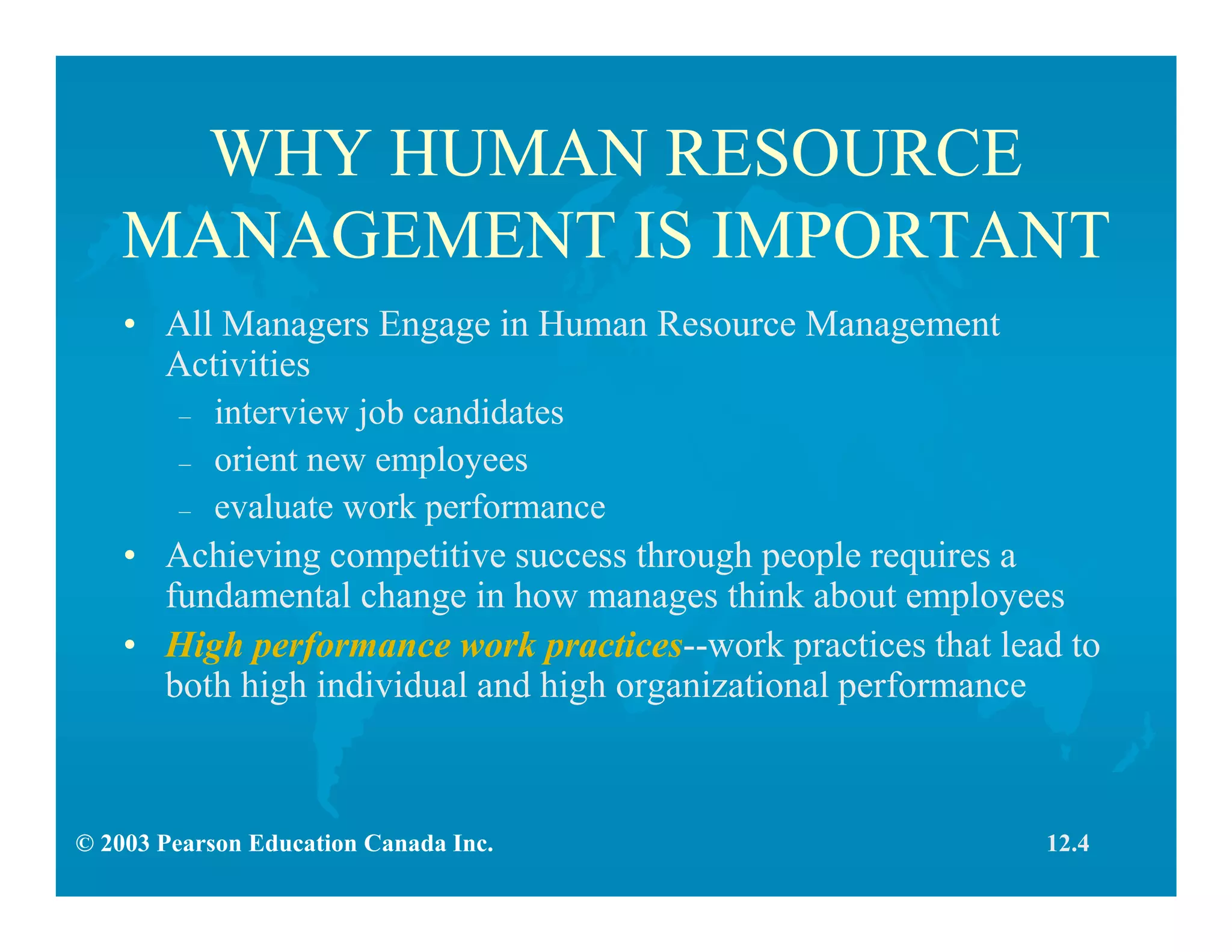 © 2003 Pearson Education Canada Inc.
WHY HUMAN RESOURCE
MANAGEMENT IS IMPORTANT
• All Managers Engage in Human Resource Management
Activities
– interview job candidates
– orient new employees
– evaluate work performance
• Achieving competitive success through people requires a
fundamental change in how manages think about employees
• High performance work practices--work practices that lead to
both high individual and high organizational performance
12.4
 