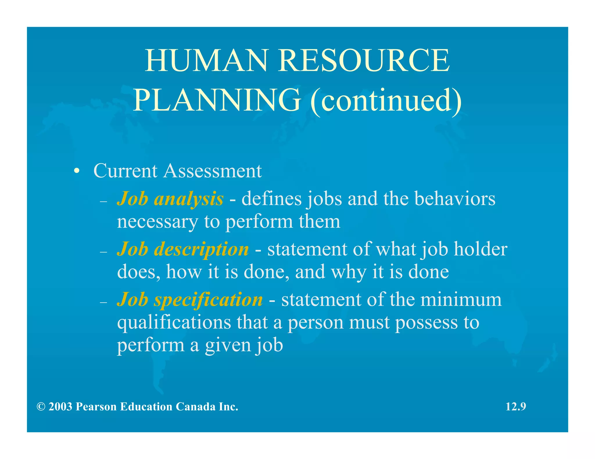 © 2003 Pearson Education Canada Inc.
HUMAN RESOURCE
PLANNING (continued)
• Current Assessment
– Job analysis - defines jobs and the behaviors
necessary to perform them
– Job description - statement of what job holder
does, how it is done, and why it is done
– Job specification - statement of the minimum
qualifications that a person must possess to
perform a given job
12.9
 