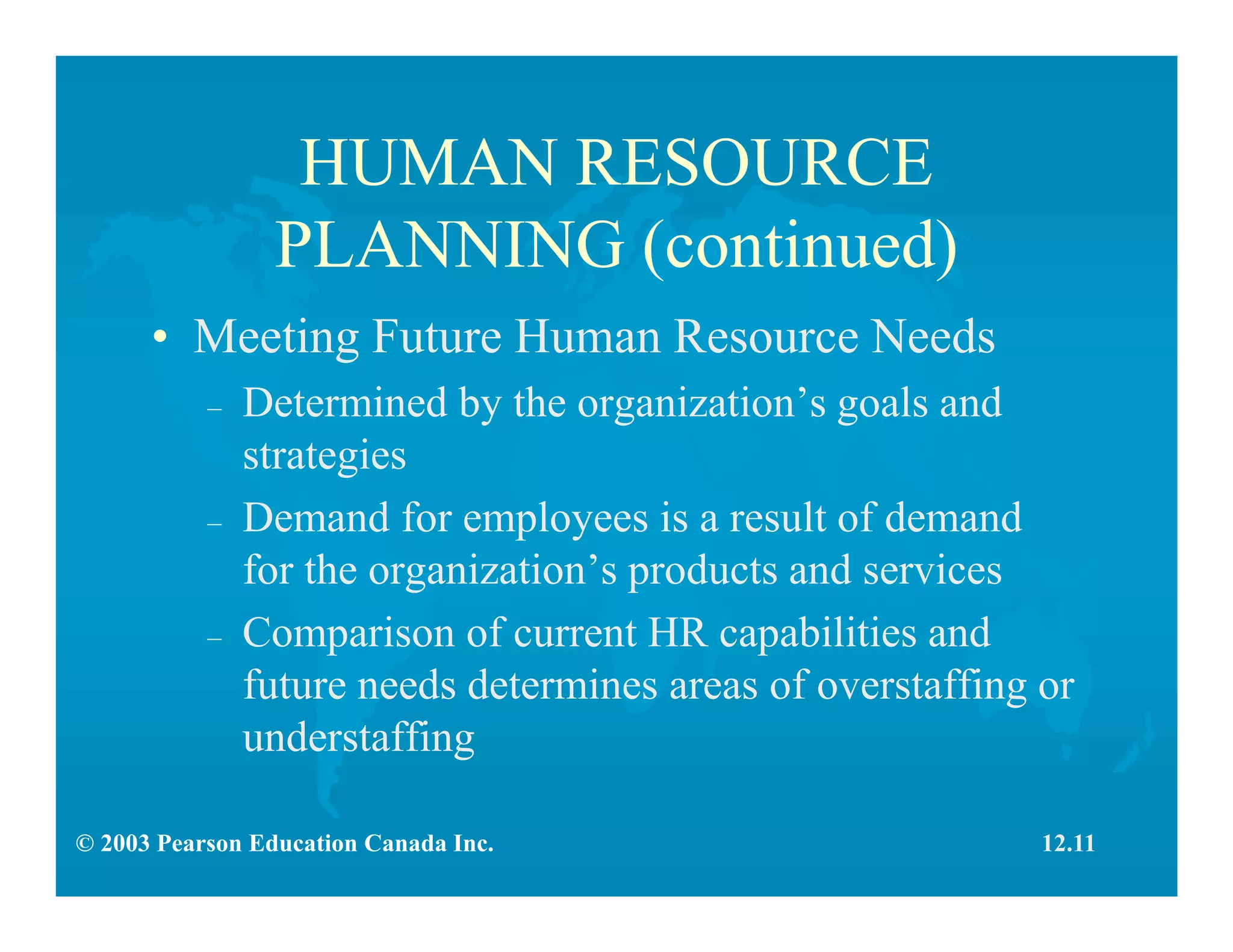 © 2003 Pearson Education Canada Inc.
HUMAN RESOURCE
PLANNING (continued)
• Meeting Future Human Resource Needs
– Determined by the organization’s goals and
strategies
– Demand for employees is a result of demand
for the organization’s products and services
– Comparison of current HR capabilities and
future needs determines areas of overstaffing or
understaffing
12.11
 