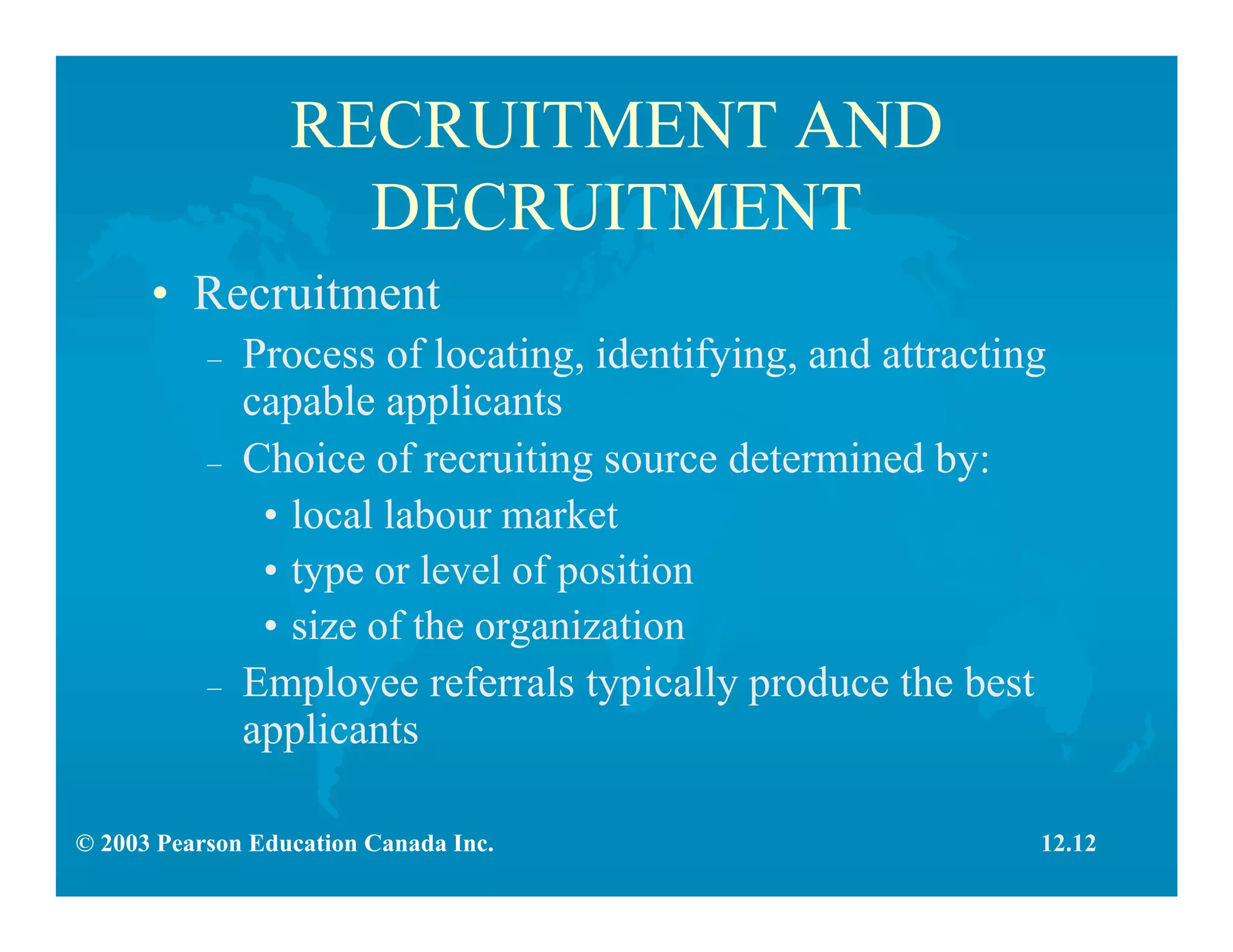 © 2003 Pearson Education Canada Inc.
RECRUITMENT AND
DECRUITMENT
• Recruitment
– Process of locating, identifying, and attracting
capable applicants
– Choice of recruiting source determined by:
• local labour market
• type or level of position
• size of the organization
– Employee referrals typically produce the best
applicants
12.12
 