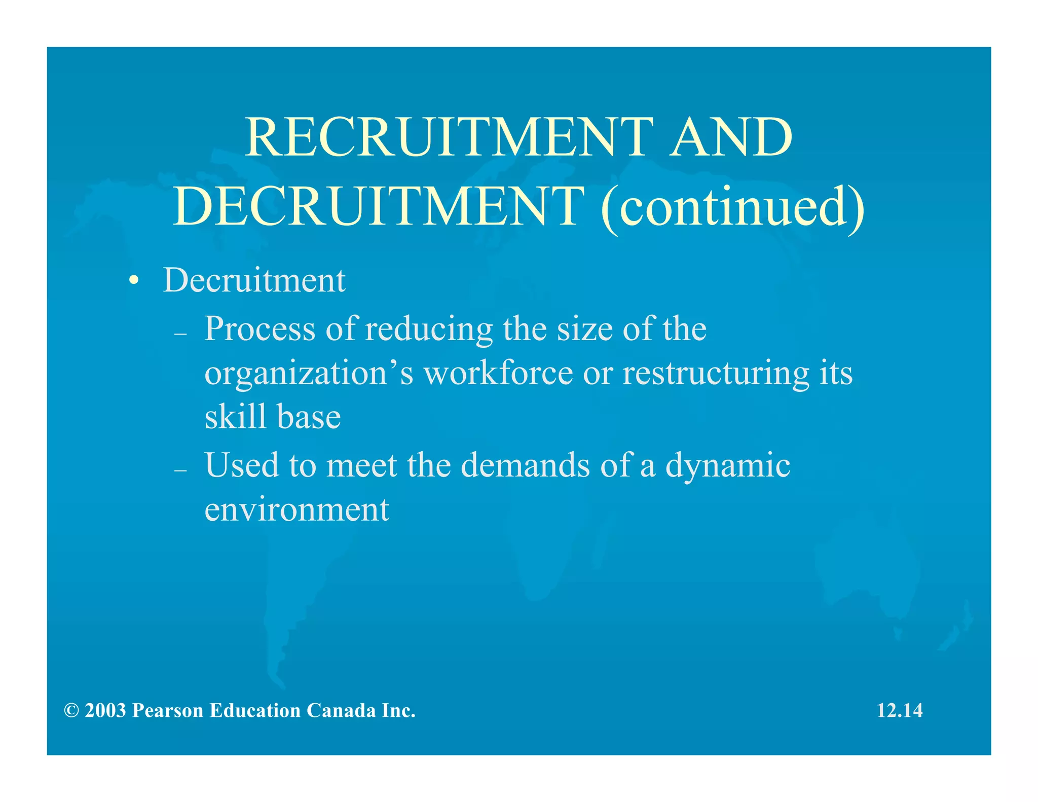 © 2003 Pearson Education Canada Inc.
RECRUITMENT AND
DECRUITMENT (continued)
• Decruitment
– Process of reducing the size of the
organization’s workforce or restructuring its
skill base
– Used to meet the demands of a dynamic
environment
12.14
 