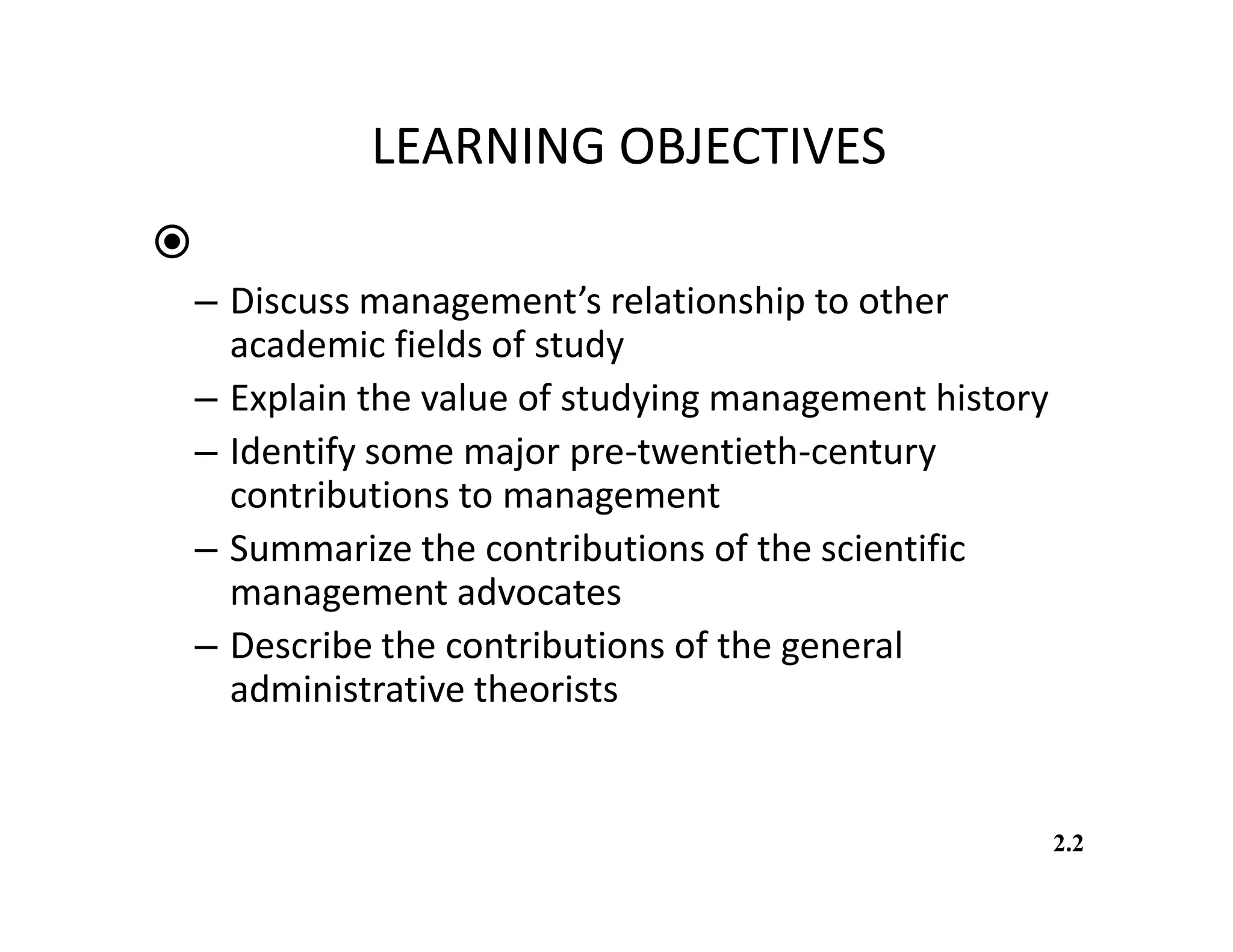 LEARNING OBJECTIVES
You should be able to:
– Discuss management’s relationship to other
academic fields of study
– Explain the value of studying management history
– Identify some major pre-twentieth-century
contributions to management
– Summarize the contributions of the scientific
management advocates
– Describe the contributions of the general
administrative theorists
2.2
 
