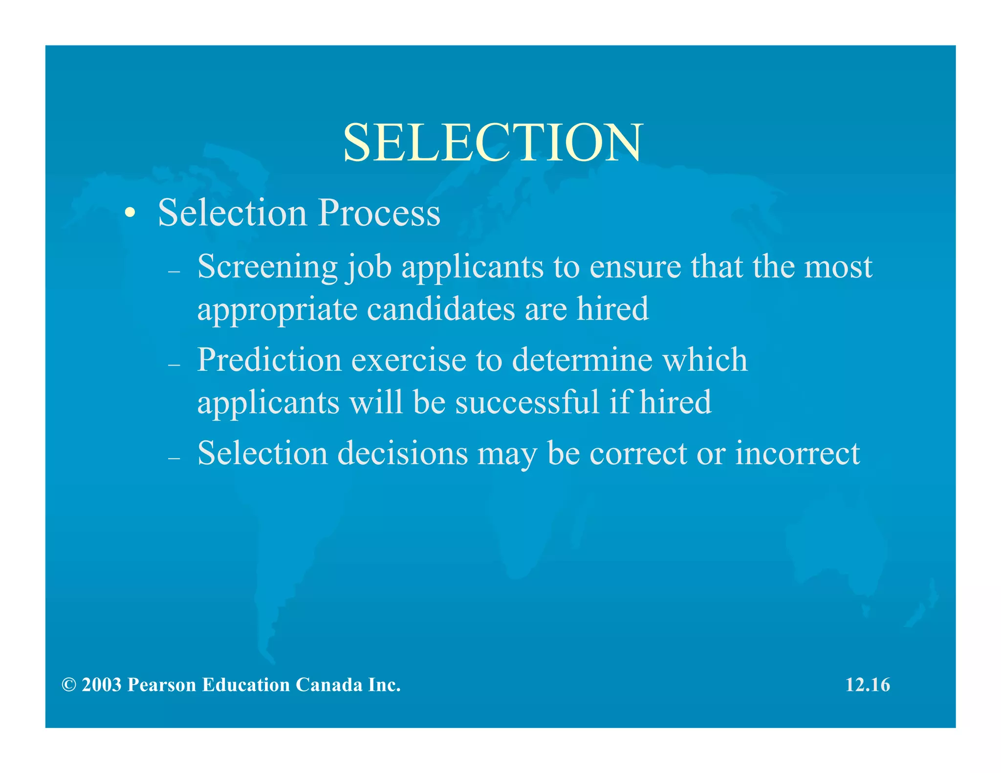 © 2003 Pearson Education Canada Inc.
SELECTION
• Selection Process
– Screening job applicants to ensure that the most
appropriate candidates are hired
– Prediction exercise to determine which
applicants will be successful if hired
– Selection decisions may be correct or incorrect
12.16
 