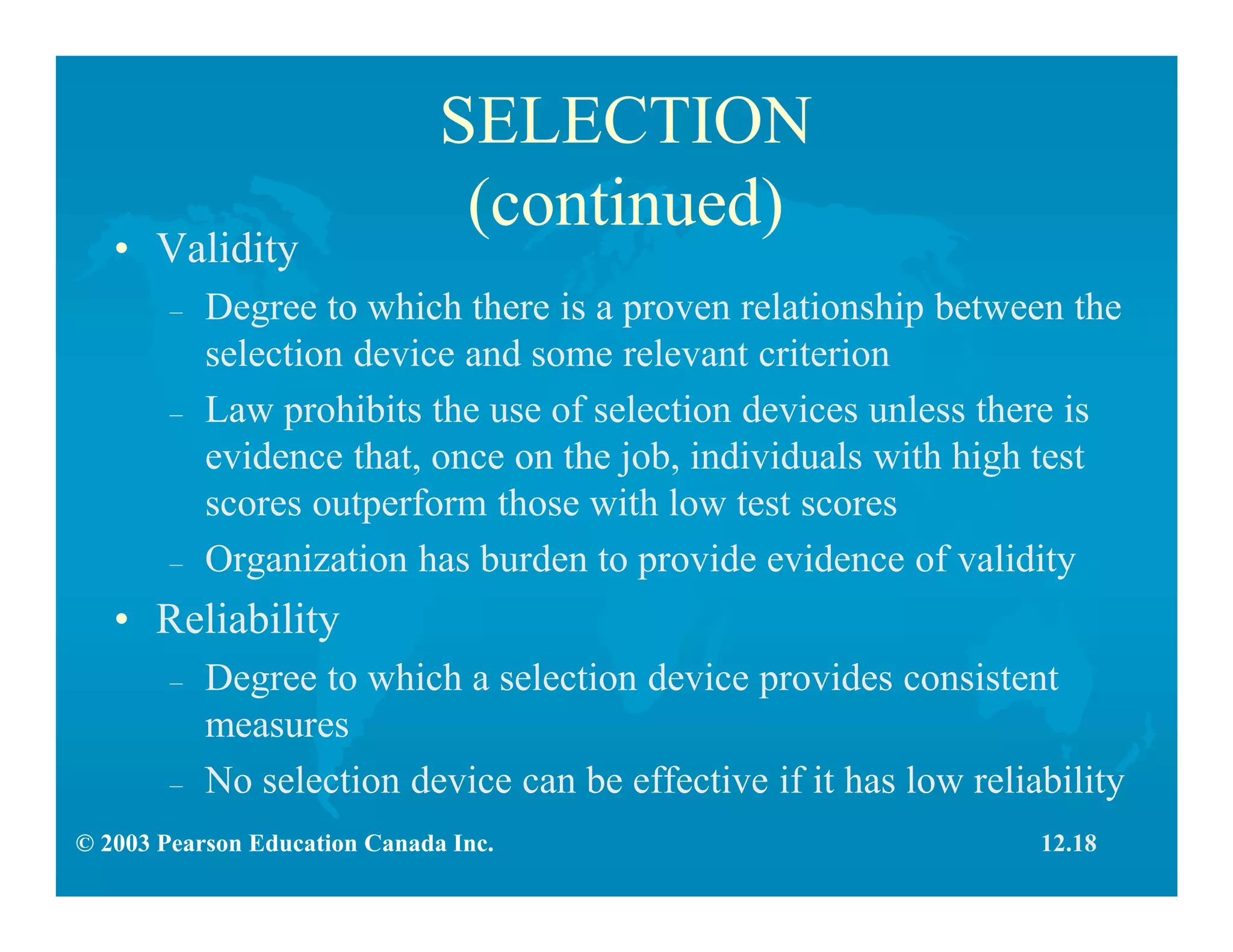 © 2003 Pearson Education Canada Inc.
SELECTION
(continued)
• Validity
– Degree to which there is a proven relationship between the
selection device and some relevant criterion
– Law prohibits the use of selection devices unless there is
evidence that, once on the job, individuals with high test
scores outperform those with low test scores
– Organization has burden to provide evidence of validity
• Reliability
– Degree to which a selection device provides consistent
measures
– No selection device can be effective if it has low reliability
12.18
 