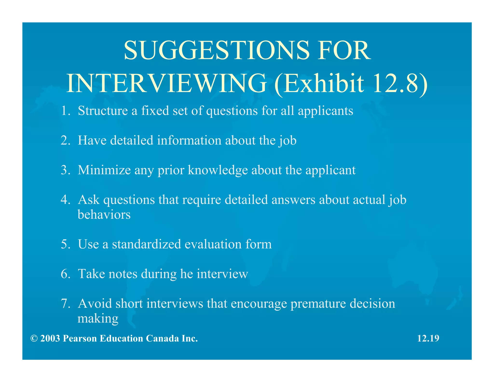 © 2003 Pearson Education Canada Inc.
SUGGESTIONS FOR
INTERVIEWING (Exhibit 12.8)
1. Structure a fixed set of questions for all applicants
2. Have detailed information about the job
3. Minimize any prior knowledge about the applicant
4. Ask questions that require detailed answers about actual job
behaviors
5. Use a standardized evaluation form
6. Take notes during he interview
7. Avoid short interviews that encourage premature decision
making
12.19
 